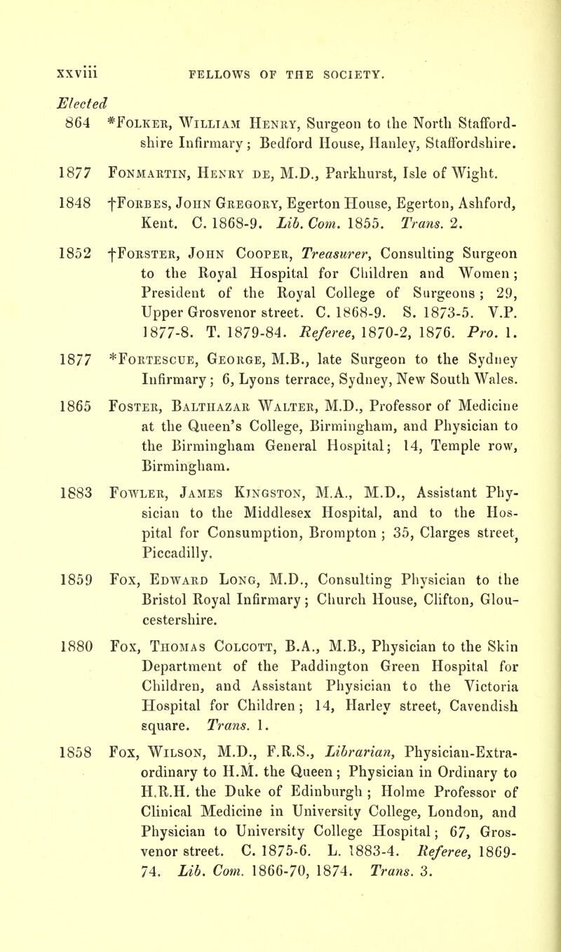 Elected 864 *Folker, William Henry, Surgeon to the North Stafford- shire Infirmary; Bedford House, Hanley, Staffordshire. 1877 Fonmartin, Henry de, M.D., Parkhurst, Isle of Wight. 1848 fFoRBES, John Gregory, Egerton House, Egerton, Ashford, Kent. C. 1868-9. Lib. Com. 1855. Trans. 2. 1852 fFoRSTER, John Cooper, Treasure?*, Consulting Surgeon to the Royal Hospital for Children and Women; President of the Royal College of Surgeons; 29, Upper Grosvenor street. C. 1868-9. S. 1873-5. V.P. 1877-8. T. 1879-84. Referee, 1870-2, 1876. Pro. 1. 1877 *Fortescue, George, M.B., late Surgeon to the Sydney Infirmary; 6, Lyons terrace, Sydney, New South Wales. 1865 Foster, Balthazar Walter, M.D., Professor of Medicine at the Queen's College, Birmingham, and Physician to the Birmingham General Hospital; 14, Temple row, Birmingham. 1883 Fowler, James Kingston, M.A., M.D., Assistant Phy- sician to the Middlesex Hospital, and to the Hos- pital for Consumption, Brompton ; 35, Clarges street^ Piccadilly. 1859 Fox, Edward Long, M.D., Consulting Physician to the Bristol Royal Infirmary; Church House, Clifton, Glou- cestershire. 1880 Fox, Thomas Colcott, B.A., M.B., Physician to the Skin Department of the Paddington Green Hospital for Children, and Assistant Physician to the Victoria Hospital for Children; 14, Harley street, Cavendish square. Trans. 1. 1858 Fox, Wilson, M.D., F.R.S., Librarian, Physician-Extra- ordinary to H.M. the Queen; Physician in Ordinary to H.R.H. the Duke of Edinburgh ; Holme Professor of Clinical Medicine in University College, London, and Physician to University College Hospital; 67, Gros- venor street. C. 1875-6. L. 1883-4. Referee, 1869- 74. Lib. Com. 1866-70, 1874. Trans. 3.