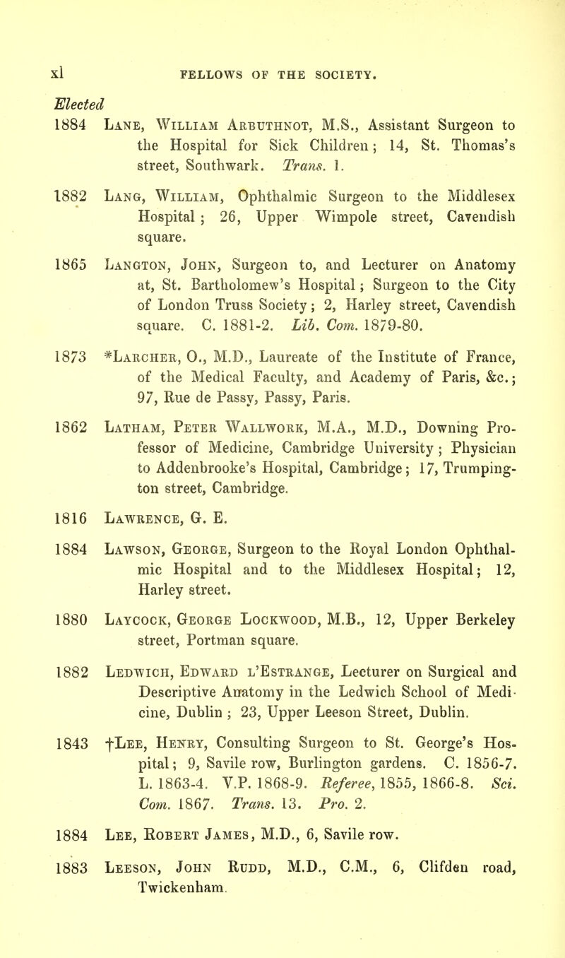 Elected 1884 Lane, William Arbuthnot, M.S., Assistant Surgeon to the Hospital for Sick Children; 14, St. Thomas's street, Southwark. Trans. 1. 1882 Lang, William, Ophthalmic Surgeon to the Middlesex Hospital ; 26, Upper Wimpole street, Cavendish square. 1865 Langton, John, Surgeon to, and Lecturer on Anatomy at, St. Bartholomew's Hospital; Surgeon to the City of London Truss Society; 2, Harley street, Cavendish square. C. 1881-2. Lib, Com. 1879-80. 1873 *Larcher, 0., M.D., Laureate of the Institute of France, of the Medical Faculty, and Academy of Paris, &c.; 97, Rue de Passy, Passy, Paris. 1862 Latham, Peter Wallwork, M.A., M.D., Downing Pro- fessor of Medicine, Cambridge University ; Physician to Addenbrooke's Hospital, Cambridge; 17, Trumping- ton street, Cambridge. 1816 Lawrence, G. E. 1884 Lawson, George, Surgeon to the Royal London Ophthal- mic Hospital and to the Middlesex Hospital; 12, Harley street. 1880 Laycock, George Lockwood, M.B., 12, Upper Berkeley street, Portman square. 1882 Ledwich, Edward l'Estrange, Lecturer on Surgical and Descriptive Anatomy in the Ledwich School of Medi- cine, Dublin ; 23, Upper Leeson Street, Dublin. 1843 fLEE, Henry, Consulting Surgeon to St. George's Hos- pital; 9, Savile row, Burlington gardens. C. 1856-7. L. 1863-4. V.P. 1868-9. Referee, 1855, 1866-8. Sci. Com. 1867. Trans. 13. Pro. 2. 1884 Lee, Robert James, M.D., 6, Savile row. 1883 Leeson, John Rudd, M.D., CM., 6, Clifden road, Twickenham.