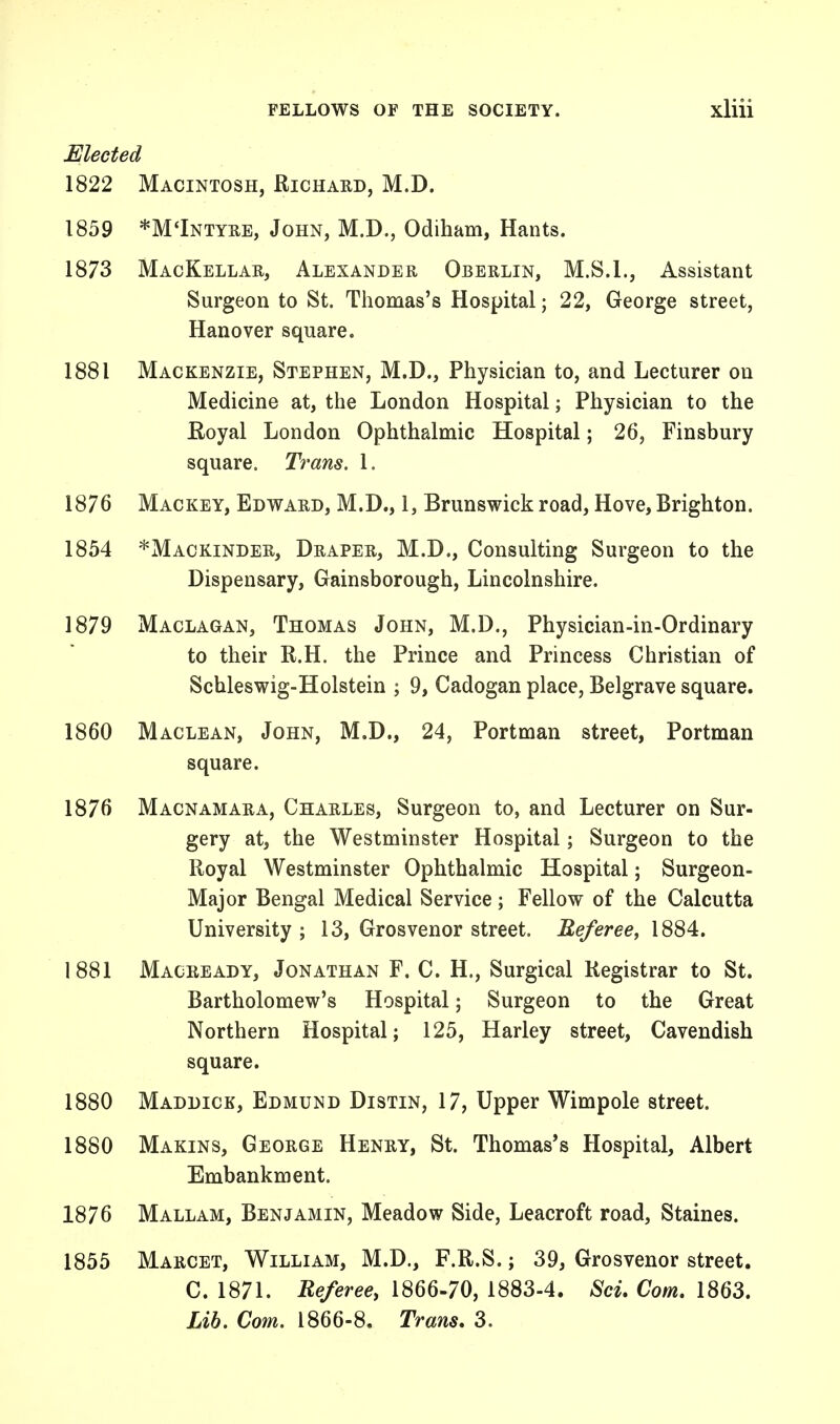 Elected 1822 Macintosh, Richard, M.D. 1859 *M'Intyre, John, M.D., Odiham, Hants. 1873 MacKellar, Alexander Oberlin, M.S.I., Assistant Surgeon to St. Thomas's Hospital; 22, George street, Hanover square. 1881 Mackenzie, Stephen, M.D., Physician to, and Lecturer on Medicine at, the London Hospital; Physician to the Royal London Ophthalmic Hospital; 26, Finsbury square. Trans. 1. 1876 Mackey, Edward, M.D., 1, Brunswick road, Hove, Brighton. 1854 *Mackinder, Draper, M.D., Consulting Surgeon to the Dispensary, Gainsborough, Lincolnshire. 1879 Maclagan, Thomas John, M.D., Physician-in-Ordinary to their R.H. the Prince and Princess Christian of Schleswig-Holstein ; 9, Cadogan place, Belgrave square. 1860 Maclean, John, M.D., 24, Portman street, Portman square. 1876 Macnamara, Charles, Surgeon to, and Lecturer on Sur- gery at, the Westminster Hospital; Surgeon to the Royal Westminster Ophthalmic Hospital; Surgeon- Major Bengal Medical Service; Fellow of the Calcutta University ; 13, Grosvenor street. Referee, 1884. 1881 Macready, Jonathan F. C. H., Surgical Registrar to St. Bartholomew's Hospital; Surgeon to the Great Northern Hospital; 125, Harley street, Cavendish square. 1880 Maddick, Edmund Distin, 17, Upper Wimpole street. 1880 Makins, George Henry, St. Thomas's Hospital, Albert Embankment. 1876 Mallam, Benjamin, Meadow Side, Leacroft road, Staines. 1855 Marcet, William, M.D., F.R.S.; 39, Grosvenor street. C. 1871. Referee, 1866-70, 1883-4. Sci. Com. 1863. Lib. Com. 1866-8. Trans. 3.