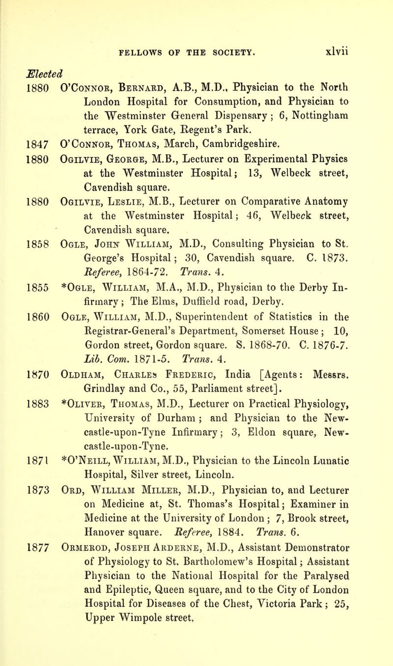 Elected 1880 O'Connor, Bernard, A.B., M.D., Physician to the North London Hospital for Consumption, and Physician to the Westminster General Dispensary ; 6, Nottingham terrace, York Gate, Regent's Park. 1847 O'Connor, Thomas, March, Cambridgeshire. 1880 Ogilvie, George, M.B., Lecturer on Experimental Physics at the Westminster Hospital; 13, Welbeck street, Cavendish square. 1880 Ogilvie, Leslie, M.B., Lecturer on Comparative Anatomy at the Westminster Hospital; 46, Welbeck street, Cavendish square. 1858 Ogle, John William, M.D., Consulting Physician to St, George's Hospital; 30, Cavendish square. C. 1873. Referee, 1864-72. Trans. 4. 1855 *Ogle, William, M.A., M.D., Physician to the Derby In- firmary ; The Elms, Dufrield road, Derby. 1860 Ogle, William, M.D., Superintendent of Statistics in the Registrar-General's Department, Somerset House ; 10, Gordon street, Gordon square. S. 1868-70. C. 1876-7. Lib. Com. 1871-5. Trans. 4. 1870 Oldham, Charles Frederic, India [Agents: Messrs. Grindlay and Co., 55, Parliament street], 1883 *Oliver, Thomas, M.D., Lecturer on Practical Physiology, University of Durham ; and Physician to the New- castle-upon-Tyne Infirmary; 3, Eldon square, New- castle-upon-Tyne. 1871 *0'Neill, William, M.D., Physician to the Lincoln Lunatic Hospital, Silver street, Lincoln. 1873 Ord, William Miller, M.D., Physician to, and Lecturer on Medicine at, St. Thomas's Hospital; Examiner in Medicine at the University of London ; 7, Brook street, Hanover square. Referee, 1884. Trans. 6. 1877 Ormerod, Joseph Arderne, M.D., Assistant Demonstrator of Physiology to St. Bartholomew's Hospital; Assistant Physician to the National Hospital for the Paralysed and Epileptic, Queen square, and to the City of London Hospital for Diseases of the Chest, Victoria Park; 25, Upper Wimpole street.