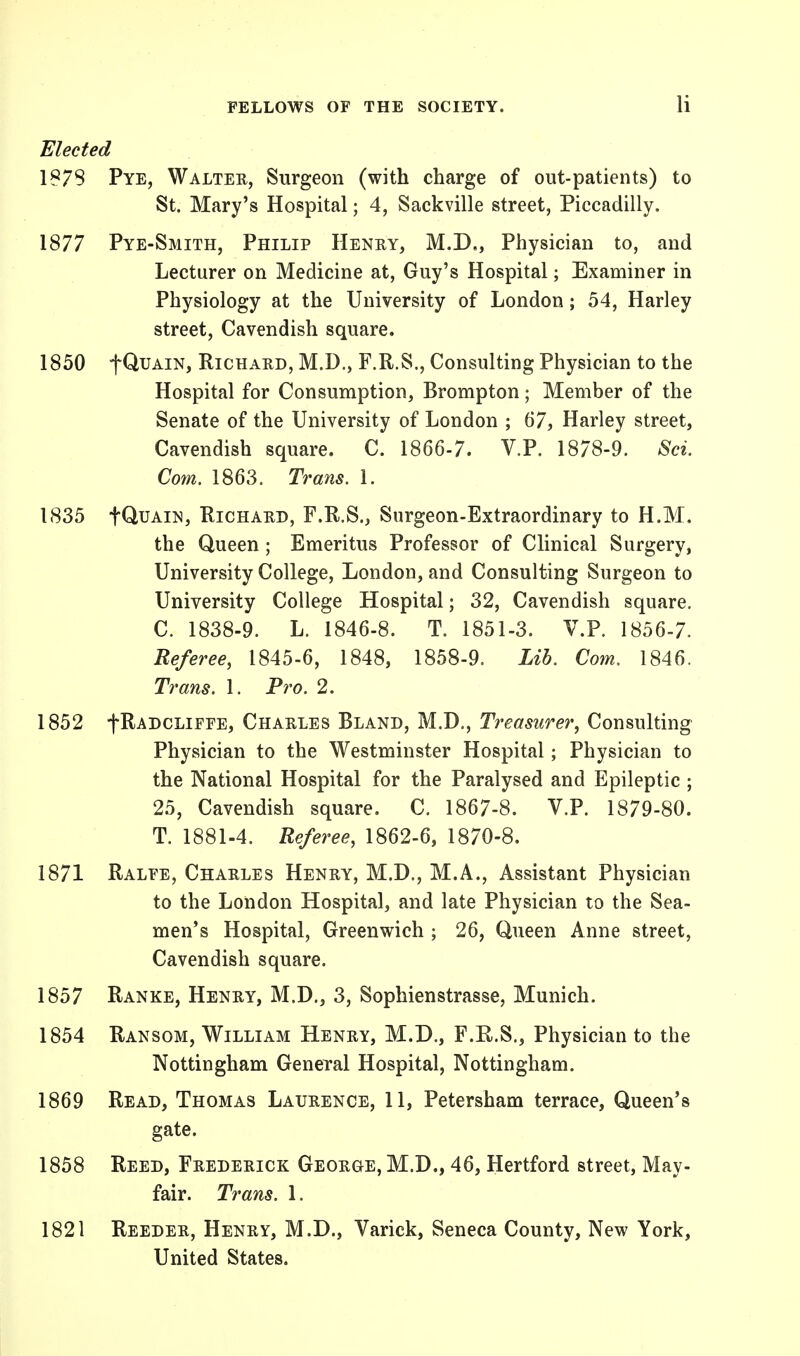 Elected 1873 Pye, Walter, Surgeon (with charge of out-patients) to St. Mary's Hospital; 4, Sackville street, Piccadilly. 1877 Pye-Smith, Philip Henry, M.D., Physician to, and Lecturer on Medicine at, Guy's Hospital; Examiner in Physiology at the University of London; 54, Harley street, Cavendish square. 1850 t^UAIN> Richard, M.D., F.R.S., Consulting Physician to the Hospital for Consumption, Brompton; Member of the Senate of the University of London ; 67, Harley street, Cavendish square. C. 1866-7. V.P. 1878-9. Sci. Com. 1863. Trans. 1. 1835 IQuain, Richard, F.R.S., Surgeon-Extraordinary to H.M. the Queen ; Emeritus Professor of Clinical Surgery, University College, London, and Consulting Surgeon to University College Hospital; 32, Cavendish square. C. 1838-9. L. 1846-8. T. 1851-3. V.P. 1856-7. Referee, 1845-6, 1848, 1858-9. Lib. Com. 1846. Trans. 1. Pro. 2. 1852 fRADCLiFFE, Charles Bland, M.D., Treasurer, Consulting Physician to the Westminster Hospital; Physician to the National Hospital for the Paralysed and Epileptic ; 25, Cavendish square. C. 1867-8. V.P. 1879-80. T. 1881-4. Referee, 1862-6, 1870-8. 1871 Ralfe, Charles Henry, M.D., M.A., Assistant Physician to the London Hospital, and late Physician to the Sea- men's Hospital, Greenwich ; 26, Queen Anne street, Cavendish square. 1857 Ranke, Henry, M.D., 3, Sophienstrasse, Munich. 1854 Ransom, William Henry, M.D., F.K.S., Physician to the Nottingham General Hospital, Nottingham. 1869 Read, Thomas Laurence, 11, Petersham terrace, Queen's gate. 1858 Reed, Frederick George, M.D., 46, Hertford street, May- fair. Trans. 1. 1821 Reeder, Henry, M.D., Varick, Seneca County, New York, United States.