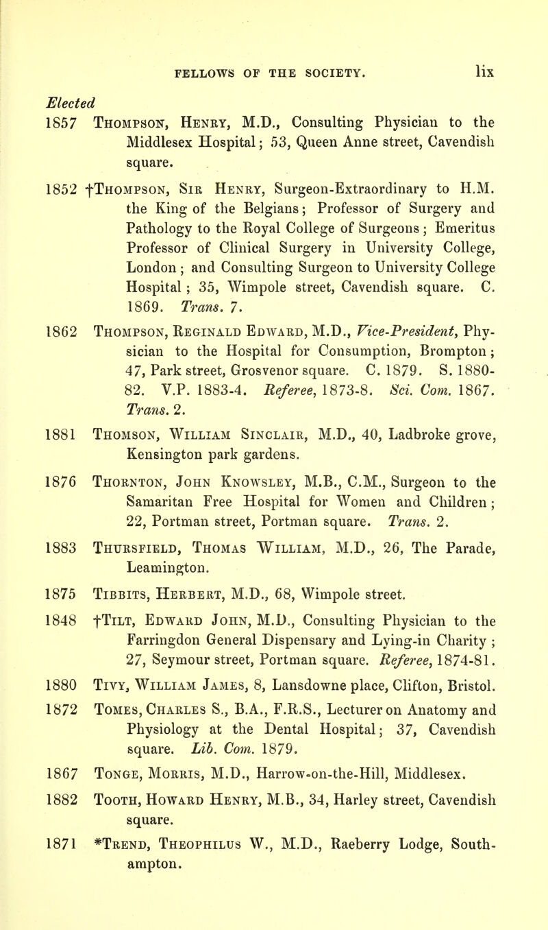 Elected 1857 Thompson, Henry, M.D., Consulting Physician to the Middlesex Hospital; 53, Queen Anne street, Cavendish square. 1852 -{-Thompson, Sir Henry, Surgeon-Extraordinary to H.M. the King of the Belgians; Professor of Surgery and Pathology to the Royal College of Surgeons; Emeritus Professor of Clinical Surgery in University College, London ; and Consulting Surgeon to University College Hospital; 35, Wimpole street, Cavendish square. C. 1869. Trans. 7. 1862 Thompson, Reginald Edward, M.D., Vice-President, Phy- sician to the Hospital for Consumption, Brompton; 47, Park street, Grosvenor square. C. 1879. S. 1880- 82. V.P. 1883-4. Referee, 1873-8. Sci. Com. 1867. Trans. 2. 1881 Thomson, William Sinclair, M.D., 40, Ladbroke grove, Kensington park gardens. 1876 Thornton, John Knowsley, M.B., CM., Surgeon to the Samaritan Free Hospital for Women and Children ; 22, Portman street, Portman square. Trans. 2. 1883 Thtjrsfield, Thomas William, M.D., 26, The Parade, Leamington. 1875 Tibbits, Herbert, M.D., 68, Wimpole street. 1848 fTiLT, Edward John, M.D., Consulting Physician to the Farringdon General Dispensary and Lying-in Charity ; 27, Seymour street, Portman square. Referee, 1874-81. 1880 Tivy, William James, 8, Lansdowne place, Clifton, Bristol. 1872 Tomes, Charles S., B.A., F.R.S., Lecturer on Anatomy and Physiology at the Dental Hospital; 37, Cavendish square. Lib. Com. 1879. 1867 Tonge, Morris, M.D., Harrow-on-the-Hill, Middlesex. 1882 Tooth, Howard Henry, M.B., 34, Harley street, Cavendish square. 1871 *Trend, Theophilus W., M.D., Raeberry Lodge, South- ampton.