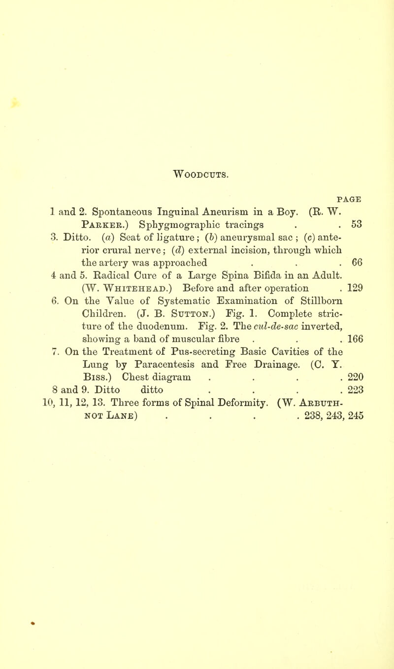 Woodcuts. page 1 and 2. Spontaneous Inguinal Aneurism in a Boy. (R. W. Parker.) Sphygniographic tracings . . 53 3. Ditto, (a) Seat of ligature ; (&) aneurysmal sac ; (c) ante- rior crural nerve; (d) external incision, through, which the artery was approached . . .66 4 and 5. Radical Cure of a Large Spina Bifida in an Adult. (W. Whitehead.) Before and after operation . 129 6. On the Value of Systematic Examination of Stillborn Children. (J. B. Sutton.) Fig. 1. Complete stric- ture of the duodenum. Fig. 2. The cul-de-sac inverted, showing a band of muscular fibre . . . 166 7. On the Treatment of Pus-secreting Basic Cavities of the Lung by Paracentesis and Free Drainage. (0. T. Biss.) Chest diagram .... 220 8 and 9. Ditto ditto . . . .223 10, 11, 12, 13. Three forms of Spinal Deformity. (W. Arbuth- not Lane) .... 238, 243, 245