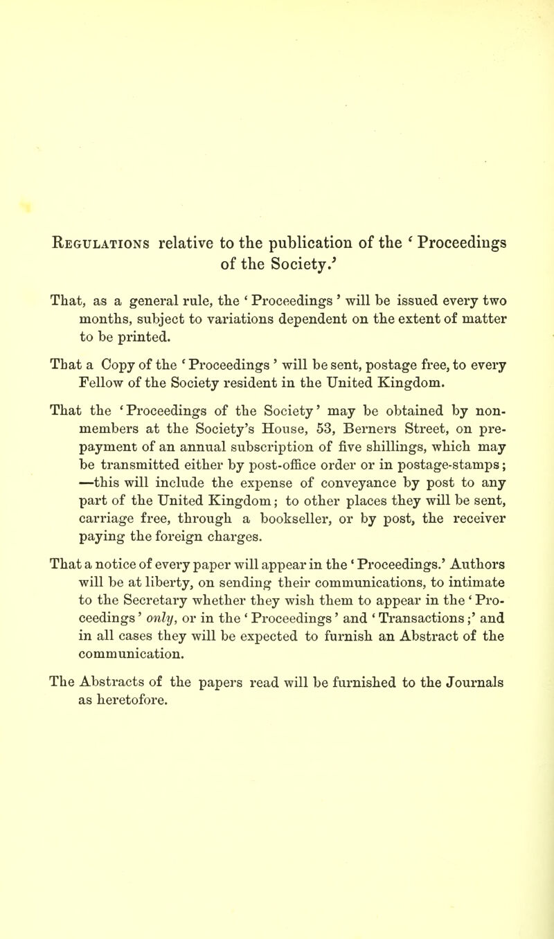 Regulations relative to the publication of the e Proceedings of the Society/ That, as a general rule, the ' Proceedings ' will be issued every two months, subject to variations dependent on the extent of matter to be printed. That a Copy of the e Proceedings ' will be sent, postage free, to every Fellow of the Society resident in the United Kingdom. That the 'Proceedings of the Society' may be obtained by non- members at the Society's House, 53, Berners Street, on pre- payment of an annual subscription of five shillings, which may be transmitted either by post-office order or in postage-stamps; —this will include the expense of conveyance by post to any part of the United Kingdom; to other places they will be sent, carriage free, through a bookseller, or by post, the receiver paying the foreign charges. That a notice of every paper will appear in the 1 Proceedings.' Authors will be at liberty, on sending their communications, to intimate to the Secretary whether they wish them to appear in the ' Pro- ceedings ' only, or in the ' Proceedings' and ' Transactions;' and in all cases they will be expected to furnish an Abstract of the communication. The Abstracts of the papers read will be furnished to the Journals as heretofore.