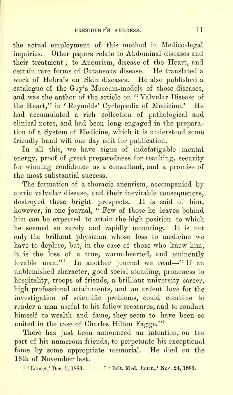 the actual employment of this method in Medico-legal inquiries. Other papers relate to Abdominal diseases and their treatment; to Aneurism, disease of the Heart, and certain rare forms of Cutaneous disease. He translated a work of Hebra's on Skin diseases. He also published a catalogue of the Gay's Museum-models of those diseases, and was the author of the article on Valvular Disease of the Heart/' in f Reynolds' Cyclopaedia of Medicine.' He had accumulated a rich collection of pathological aud clinical notes, and had been long engaged in the prepara- tion of a System of Medicine, which it is understood some friendly hand will one day edit for publication. In all this, we have signs of indefatigable mental energy, proof of great preparedness for teaching, security for winning confidence as a consultant, and a promise of the most substantial success. The formation of a thoracic aneurism, accompanied by aortic valvular disease, and their inevitable consequences, destroyed these bright prospects. It is said of him, however, in one journal,  Few of those he leaves behind him can be expected to attain the high position to which he seemed so surely and rapidly mounting. It is not only the brilliant physician whose loss to medicine we have to deplore, but, in the case of those who knew him, it is the loss of a true, warm -hearted, and eminently lovable man.1 In another journal we read— If an unblemished character, g'ood social standing, proneness to hospitality, troops of friends, a brilliant university career, high professional attainments, and an ardent love for the investigation of scientific problems, could combine to render a man useful to his fellow creatures, and to conduct himself to wealth and fame, they seem to have been so united in the case of Charles Hilton Fagge.2 There has just been announced an intention, on the part of his numerous friends, to perpetuate his exceptional fame by some appropriate memorial. He died on the 18th of November last. 1 < Lancet,' Dec. 1, 1883. 2 * Brit. Med. Journ.,' Nov. 24, 1883.