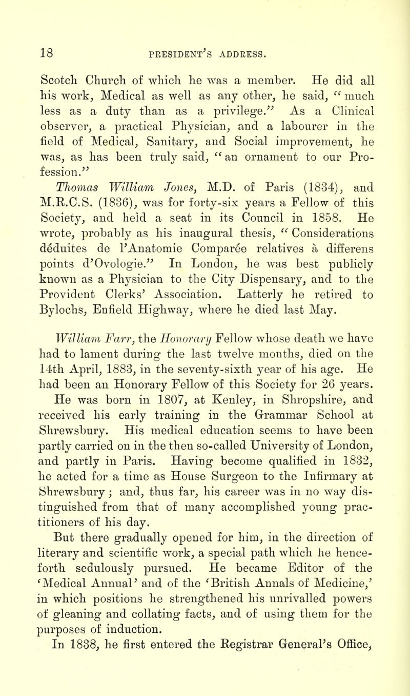 Scotch. Church of which he was a member. He did all his work, Medical as well as any other, he said,  much less as a duty than as a privilege/'' As a Clinical observer, a practical Physician, and a labourer in the field of Medical, Sanitary, and Social improvement, he was, as has been truly said,  an ornament to our Pro- fession. Thomas William Jones, M.D. of Paris (1834), and M.R.C.S. (1836), was for forty-six years a Fellow of this Society, and held a seat in its Council in 1858. He wrote, probably as his inaugural thesis,  Considerations deduites de l'Anatomie Comparee relatives a differens points d'Ovologie. In London, he was best publicly known as a Physician to the City Dispensary, and to the Provident Clerks' Association. Latterly he retired to Bylochs, Enfield Highway, where he died last May. William Farr, the Honorary Fellow whose death we have had to lament during the last twelve months, died on the 14th April, 1883, in the seventy-sixth year of his age. He had been an Honorary Fellow of this Society for 26 years. He was born in 1807, at Kenley, in Shropshire, and received his early training in the Grammar School at Shrewsbury. His medical education seems to have been partly carried on in the then so-called University of London, and partly in Paris. Having become qualified in 1832, he acted for a time as House Surgeon to the Infirmary at Shrewsbury ; and, thus far, his career was in no way dis- tinguished from that of many accomplished young prac- titioners of his day. But there gradually opened for him, in the direction of literary and scientific work, a special path which he hence- forth sedulously pursued. He became Editor of the (Medical Annual' and of the (British Annals of Medicine,' in which positions he strengthened his unrivalled powers of gleaning and collating facts, and of using them for the purposes of induction. In 1838, he first entered the Registrar General's Office,