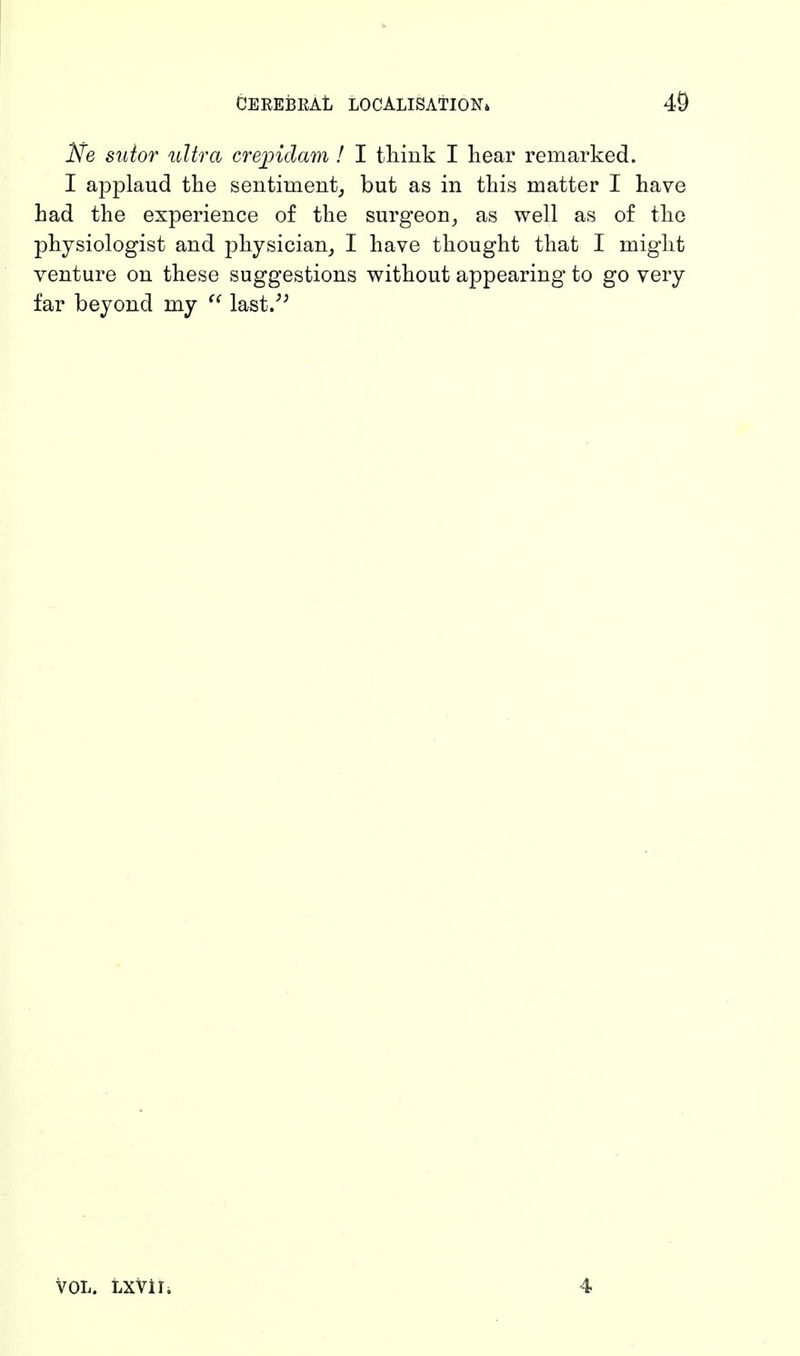 Ne sutor ultra crejpidam ! I think I hear remarked. I applaud the sentiment, but as in this matter I have had the experience of the surgeon, as well as of the physiologist and physician, I have thought that I might venture on these suggestions without appearing to go very far beyond my  last. VOL. LXVlI. 4