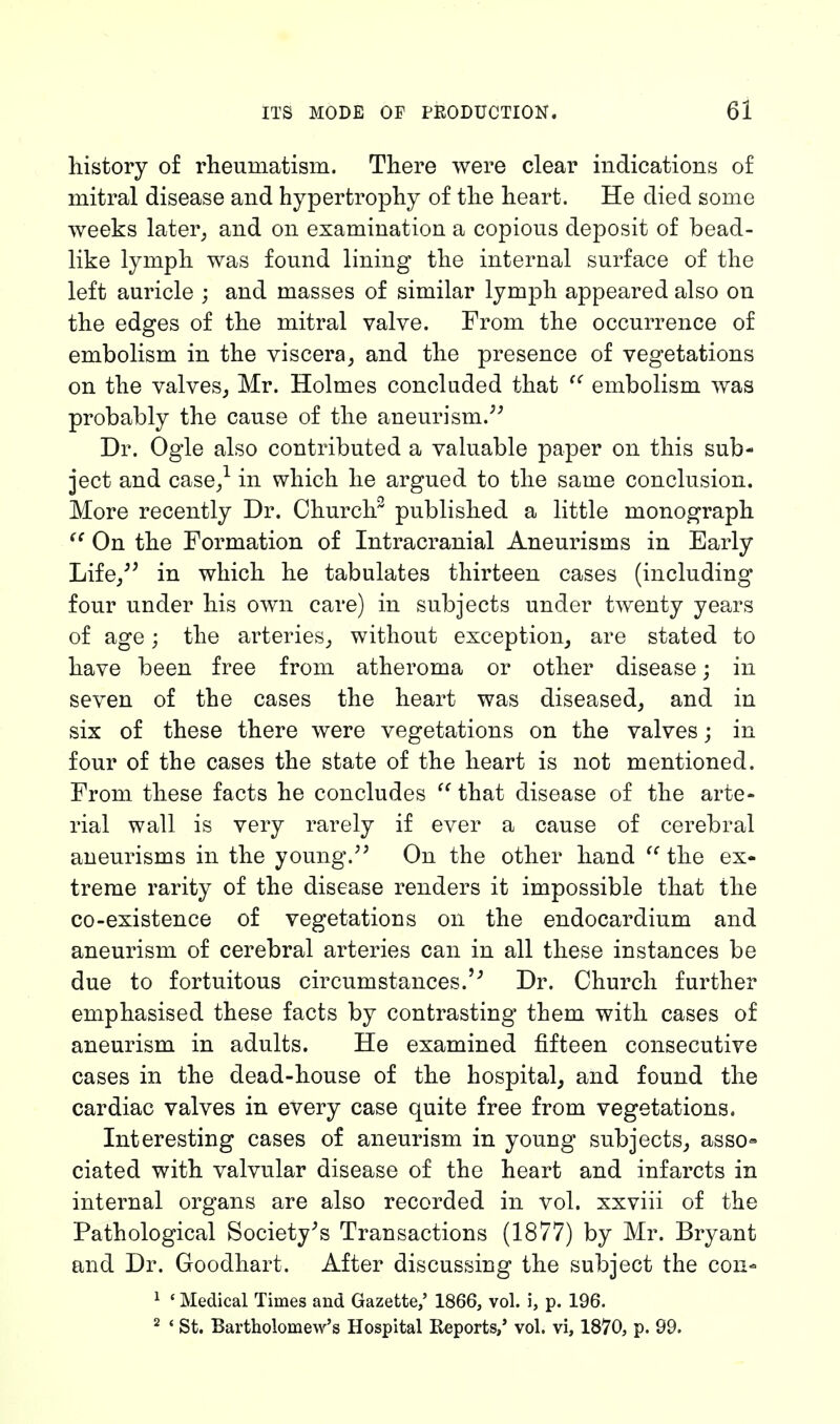 history of rheumatism. There were clear indications of mitral disease and hypertrophy of the heart. He died some weeks later, and on examination a copious deposit of bead- like lymph was found lining the internal surface of the left auricle ; and masses of similar lymph appeared also on the edges of the mitral valve. From the occurrence of embolism in the viscera, and the presence of vegetations on the valves, Mr. Holmes concluded that  embolism was probably the cause of the aneurism. Dr. Ogle also contributed a valuable paper on this sub- ject and case,1 in which he argued to the same conclusion. More recently Dr. Church2 published a little monograph  On the Formation of Intracranial Aneurisms in Early Life, in which he tabulates thirteen cases (including four under his own care) in subjects under twenty years of age; the arteries, without exception, are stated to have been free from atheroma or other disease; in seven of the cases the heart was diseased, and in six of these there were vegetations on the valves; in four of the cases the state of the heart is not mentioned. From these facts he concludes  that disease of the arte- rial wall is very rarely if ever a cause of cerebral aneurisms in the young. On the other hand  the ex- treme rarity of the disease renders it impossible that the co-existence of vegetations on the endocardium and aneurism of cerebral arteries can in all these instances be due to fortuitous circumstances.''' Dr. Church further emphasised these facts by contrasting them with cases of aneurism in adults. He examined fifteen consecutive cases in the dead-house of the hospital, and found the cardiac valves in every case quite free from vegetations. Interesting cases of aneurism in young subjects, asso- ciated with valvular disease of the heart and infarcts in internal organs are also recorded in vol. xxviii of the Pathological Society's Transactions (1877) by Mr. Bryant and Dr. Goodhart. After discussing the subject the con- 1 ' Medical Times and Gazette,' 1866, vol. i, p. 196. 2 ' St. Bartholomew's Hospital Reports,' vol. vi, 1870, p. 99.