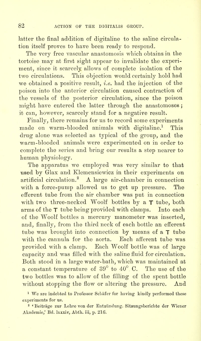 latter the final addition of digitaline to the saline circula- tion itself proves to have been ready to respond. The very free vascular anastomosis which obtains in the tortoise may at first sight appear to invalidate the experi- ment, since it scarcely allows of complete isolation of the two circulations. This objection would certainly hold had we obtained a positive result, i.e. had the injection of the poison into the anterior circulation caused contraction of the vessels of the posterior circulation, since the poison might have entered the latter through the anastomoses ; it can, however, scarcely stand for a negative result. Finally, there remains for us to record some experiments made on warm-blooded animals with digitaline.1 This drug alone was selected as typical of the group, and the warm-blooded animals were experimented on in order to complete the series and bring our results a step nearer to human physiology. The apparatus we employed was very similar to that used by Glax and Klemensiewicz in their experiments on artificial circulation.2 A large air-chamber in connection with a force-pump allowed us to get up pressure. The efferent tube from the air chamber was put in connection with two three-necked Woolf bottles by a T tube, both arms of the T tube being provided with clamps. Into each of the Woolf bottles a mercury manometer was inserted, and, finally, from the third neck of each bottle an efferent tube was brought into connection by means of a T tube with the cannula for the aorta. Each afferent tube was provided with a clamp. Each Woolf bottle was of large capacity and was filled with the saline fluid for circulation. Both stood in a large water-bath, which was maintained at a constant temperature of 39° to 40° C. The use of the two bottles was to allow of the filling of the spent bottle without stopping the flow or altering the pressure. And 1 We are indebted to Professor Schiifer for having1 kindly performed these experiments for us. 2 * Beitrage zur Lehre von der Entziindung. Sitzungsberichte der Wiener Akademie/ Bd. lxxxiv, Abth. iii, p. 216.