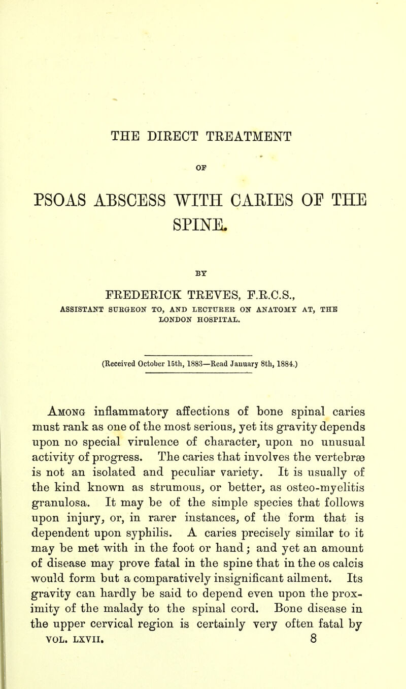 THE DIRECT TREATMENT OF PSOAS ABSCESS WITH CAEIES OP THE SPINE. BY FREDERICK TREVES, F.R.C.S., ASSISTANT SURGEON TO, AND LECTURER ON ANATOMY AT, THE LONDON HOSPITAL. (Received October 15th, 1883—Read January 8th, 1884.) Among inflammatory affections of bone spinal caries must rank as one of the most serious, yet its gravity depends upon no special virulence of character, upon no unusual activity of progress. The caries that involves the vertebras is not an isolated and peculiar variety. It is usually of the kind known as strumous, or better, as osteo-myelitis granulosa. It may be of the simple species that follows upon injury, or, in rarer instances, of the form that is dependent upon syphilis. A caries precisely similar to it may be met with in the foot or hand; and yet an amount of disease may prove fatal in the spine that in the os calcis would form but a comparatively insignificant ailment. Its gravity can hardly be said to depend even upon the prox- imity of the malady to the spinal cord. Bone disease in the upper cervical region is certainly very often fatal by