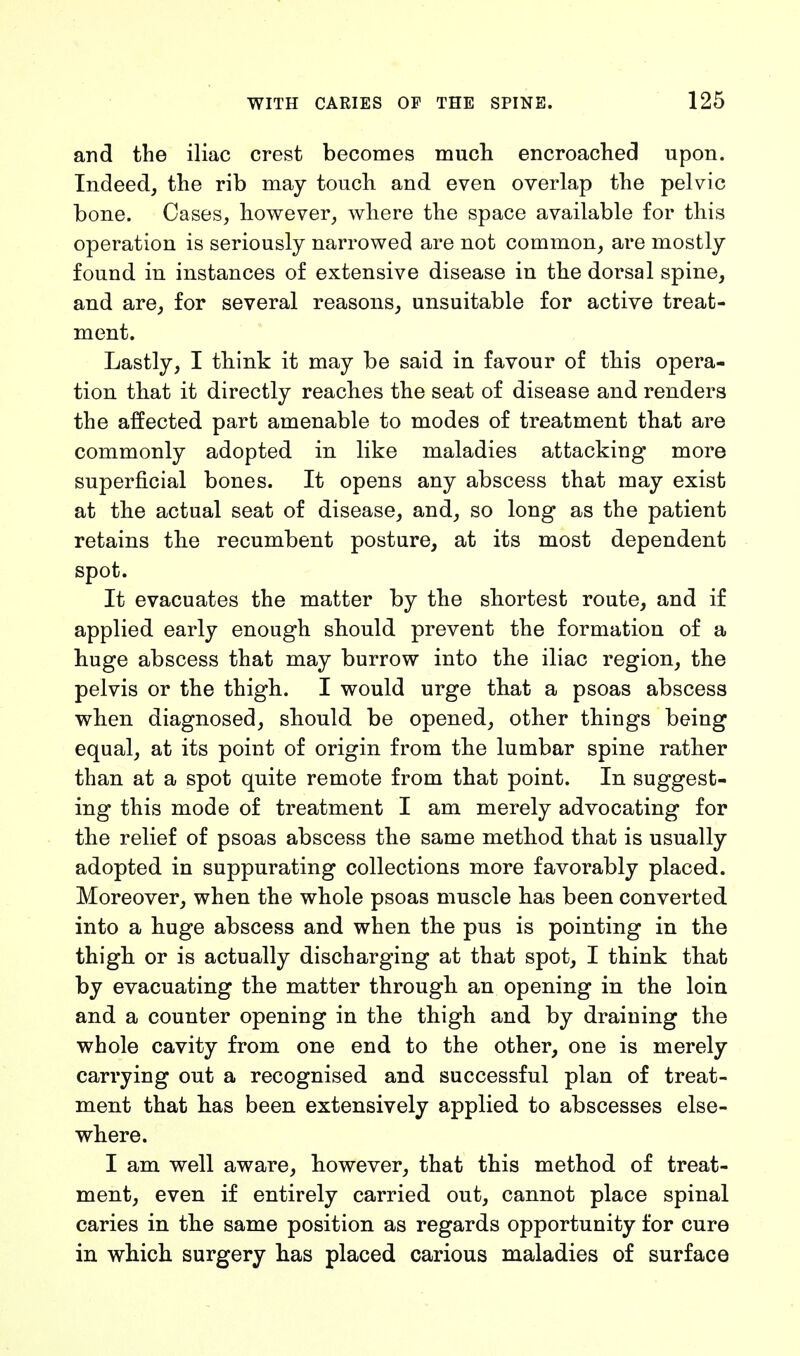 and the iliac crest becomes much encroached upon. Indeed, the rib may touch and even overlap the pelvic bone. Cases, however, where the space available for this operation is seriously narrowed are not common, are mostly found in instances of extensive disease in the dorsal spine, and are, for several reasons, unsuitable for active treat- ment. Lastly, I think it may be said in favour of this opera- tion that it directly reaches the seat of disease and renders the affected part amenable to modes of treatment that are commonly adopted in like maladies attacking more superficial bones. It opens any abscess that may exist at the actual seat of disease, and, so long as the patient retains the recumbent posture, at its most dependent spot. It evacuates the matter by the shortest route, and if applied early enough should prevent the formation of a huge abscess that may burrow into the iliac region, the pelvis or the thigh. I would urge that a psoas abscess when diagnosed, should be opened, other things being equal, at its point of origin from the lumbar spine rather than at a spot quite remote from that point. In suggest- ing this mode of treatment I am merely advocating for the relief of psoas abscess the same method that is usually adopted in suppurating collections more favorably placed. Moreover, when the whole psoas muscle has been converted into a huge abscess and when the pus is pointing in the thigh or is actually discharging at that spot, I think that by evacuating the matter through an opening in the loin and a counter opening in the thigh and by draining the whole cavity from one end to the other, one is merely carrying out a recognised and successful plan of treat- ment that has been extensively applied to abscesses else- where. I am well aware, however, that this method of treat- ment, even if entirely carried out, cannot place spinal caries in the same position as regards opportunity for cure in which surgery has placed carious maladies of surface