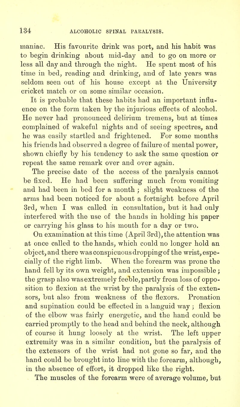 maniac. His favourite drink was port, and his habit was to begin drinking about mid-day and to go on more or less all day and through the night. He spent most of his time in bed, reading and drinking, and of late years was seldom seen out of his house except at the University cricket match or on some similar occasion. It is probable that these habits had an important influ- ence on the form taken by the injurious effects of alcohol. He never had pronounced delirium tremens, but at times complained of wakeful nights and of seeing spectres, and he was easily startled and frightened. For some months his friends had observed a degree of failure of mental power, shown chiefly by his tendency to ask the same question or repeat the same remark over and over again. The precise date of the access of the paralysis cannot be fixed. He had been suffering much from vomiting and had been in bed for a month ; slight weakness of the arms had been noticed for about a fortnight before April 3rd, when I was called in consultation, but it had only interfered with the use of the hands in holding his paper or carrying his glass to his mouth for a day or two. On examination at this time (April 3rd),the attention was at once called to the hands, which could no longer hold an object, and there was conspicuous droppingof the wrist, espe- cially of the right limb. When the forearm was prone the hand fell by its own weight, and extension was impossible; the grasp also was extremely feeble, partly from loss of oppo- sition to flexion at the wrist by the paralysis of the exten- sors, but also from weakness of the flexors. Pronation and supination could be effected in a languid way ; flexion of the elbow was fairly energetic, and the hand could be carried promptly to the head and behind the neck, although of course it hung loosely at the wrist. The left upper extremity was in a similar condition, but the paralysis of the extensors of the wrist had not gone so far, and the hand could be brought into line with the forearm, although, in the absence of effort, it dropped like the right. The muscles of the forearm were of average volume, but