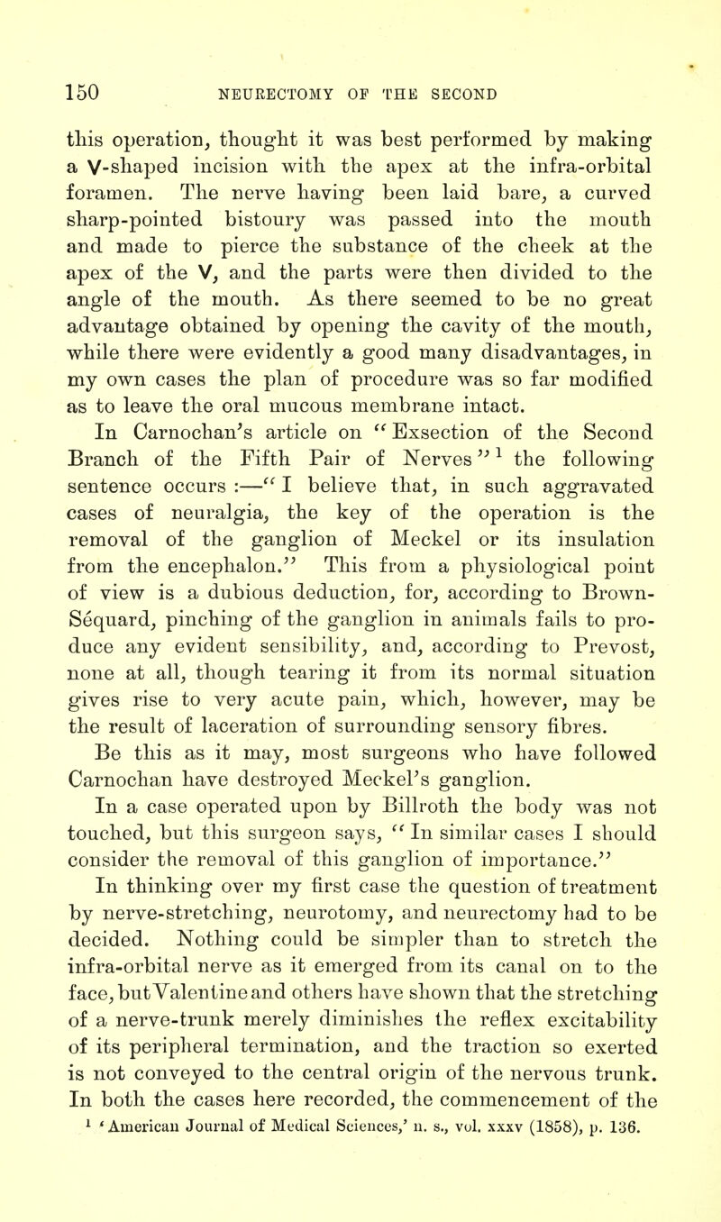 this operation, thought it was best performed by making a V-shaped incision with the apex at the infra-orbital foramen. The nerve having been laid bare, a curved sharp-pointed bistoury was passed into the mouth and made to pierce the substance of the cheek at the apex of the V, and the parts were then divided to the angle of the mouth. As there seemed to be no great advantage obtained by opening the cavity of the mouth, while there were evidently a good many disadvantages, in my own cases the plan of procedure was so far modified as to leave the oral mucous membrane intact. In Carnochan's article on  Exsection of the Second Branch of the Fifth Pair of Nerves,; 1 the following sentence occurs :— I believe that, in such aggravated cases of neuralgia, the key of the operation is the removal of the ganglion of Meckel or its insulation from the encephalon. This from a physiological point of view is a dubious deduction, for, according to Brown- Sequard, pinching of the ganglion in animals fails to pro- duce any evident sensibility, and, according to Prevost, none at all, though tearing it from its normal situation gives rise to very acute pain, which, however, may be the result of laceration of surrounding sensory fibres. Be this as it may, most surgeons who have followed Carnochan have destroyed MeckePs ganglion. In a case operated upon by Billroth the body was not touched, but this surgeon says,  In similar cases I should consider the removal of this ganglion of importance. In thinking over my first case the question of treatment by nerve-stretching, neurotomy, and neurectomy had to be decided. Nothing could be simpler than to stretch the infra-orbital nerve as it emerged from its canal on to the face, but Valentine and others have shown that the stretching* of a nerve-trunk merely diminishes the reflex excitability of its peripheral termination, and the traction so exerted is not conveyed to the central origin of the nervous trunk. In both the cases here recorded, the commencement of the 1 ' American Journal of Medical Sciences/ n. s., vol. xxxv (1858), p. 136.