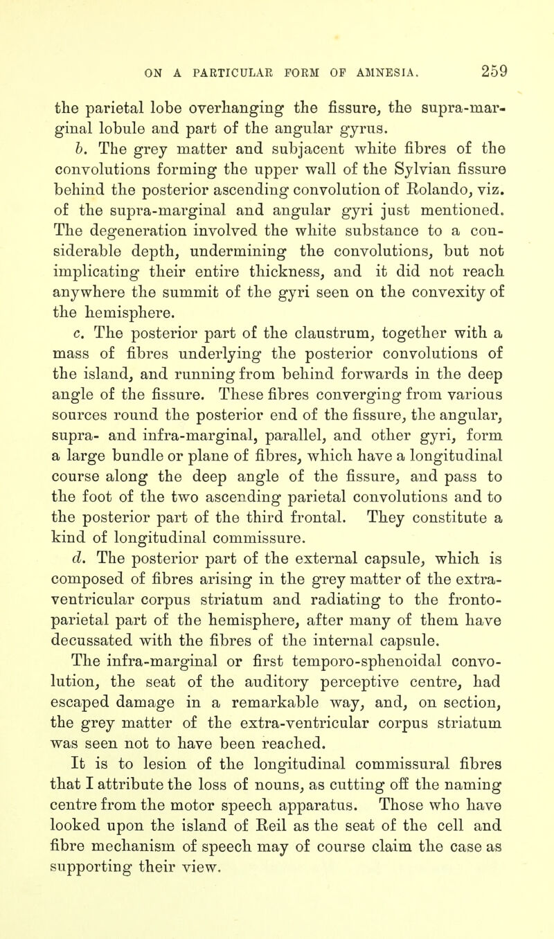 the parietal lobe overhanging the fissure, the supra-mar- ginal lobule and part of the angular gyrus. b. The grey matter and subjacent white fibres of the convolutions forming the upper wall of the Sylvian fissure behind the posterior ascending convolution of Rolando, viz. of the supra-marginal and angular gyri just mentioned. The degeneration involved the white substauce to a con- siderable depth, undermining the convolutions, but not implicating their entire thickness, and it did not reach anywhere the summit of the gyri seen on the convexity of the hemisphere. c. The posterior part of the claustrum, together with a mass of fibres underlying the posterior convolutions of the island, and running from behind forwards in the deep angle of the fissure. These fibres converging from various sources round the posterior end of the fissure, the angular, supra- and infra-marginal, parallel, and other gyri, form a large bundle or plane of fibres, which have a longitudinal course along the deep angle of the fissure, and pass to the foot of the two ascending parietal convolutions and to the posterior part of the third frontal. They constitute a kind of longitudinal commissure. d. The posterior part of the external capsule, which is composed of fibres arising in the grey matter of the extra- ventricular corpus striatum and radiating to the fronto- parietal part of the hemisphere, after many of them have decussated with the fibres of the internal capsule. The infra-marginal or first temporo-sphenoidal convo- lution, the seat of the auditory perceptive centre, had escaped damage in a remarkable way, and, on section, the grey matter of the extra-ventricular corpus striatum was seen not to have been reached. It is to lesion of the longitudinal commissural fibres that I attribute the loss of nouns, as cutting off the naming centre from the motor speech apparatus. Those who have looked upon the island of Reil as the seat of the cell and fibre mechanism of speech may of course claim the case as supporting their view.