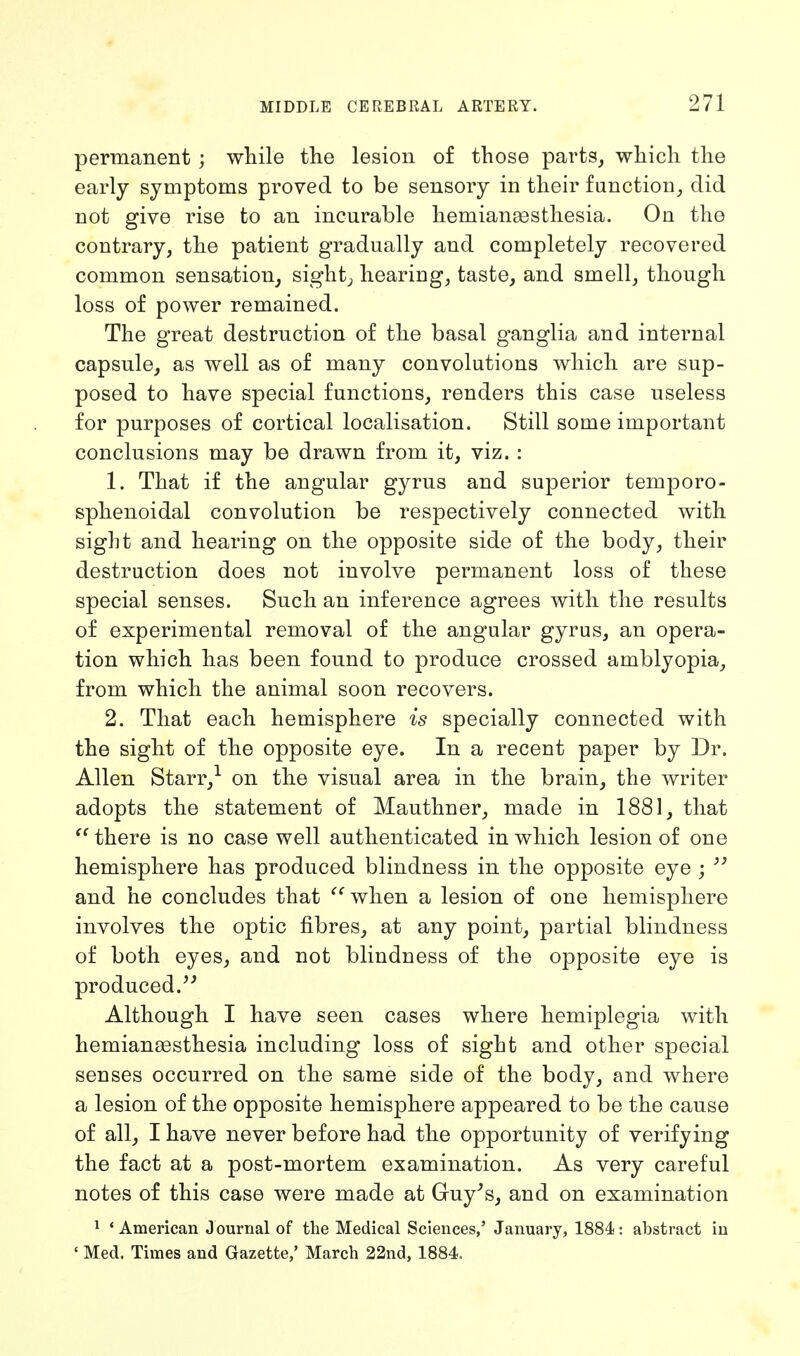 permanent ; while the lesion of those parts, which the early symptoms proved to be sensory in their function, did not give rise to an incurable hemianassthesia. On the contrary, the patient gradually and completely recovered common sensation, sight, hearing, taste, and smell, though loss of power remained. The great destruction of the basal ganglia and internal capsule, as well as of many convolutions which are sup- posed to have special functions, renders this case useless for purposes of cortical localisation. Still some important conclusions may be drawn from it, viz. : 1. That if the angular gyrus and superior temporo- sphenoidal convolution be respectively connected with sight and hearing on the opposite side of the body, their destruction does not involve permanent loss of these special senses. Such an inference agrees with the results of experimental removal of the angular gyrus, an opera- tion which has been found to produce crossed amblyopia, from which the animal soon recovers. 2. That each hemisphere is specially connected with the sight of the opposite eye. In a recent paper by Dr. Allen Starr,1 on the visual area in the brain, the writer adopts the statement of Mauthner, made in 1881, that  there is no case well authenticated in which lesion of one hemisphere has produced blindness in the opposite eye ;  and he concludes that when a lesion of one hemisphere involves the optic fibres, at any point, partial blindness of both eyes, and not blindness of the opposite eye is produced. Although I have seen cases where hemiplegia with hemianassthesia including loss of sight and other special senses occurred on the same side of the body, and where a lesion of the opposite hemisphere appeared to be the cause of all, I have never before had the opportunity of verifying the fact at a post-mortem examination. As very careful notes of this case were made at Guy's, and on examination 1 ' American Journal of the Medical Sciences,' January, 1884: abstract in « Med. Times and Gazette,' March 22nd, 1884.