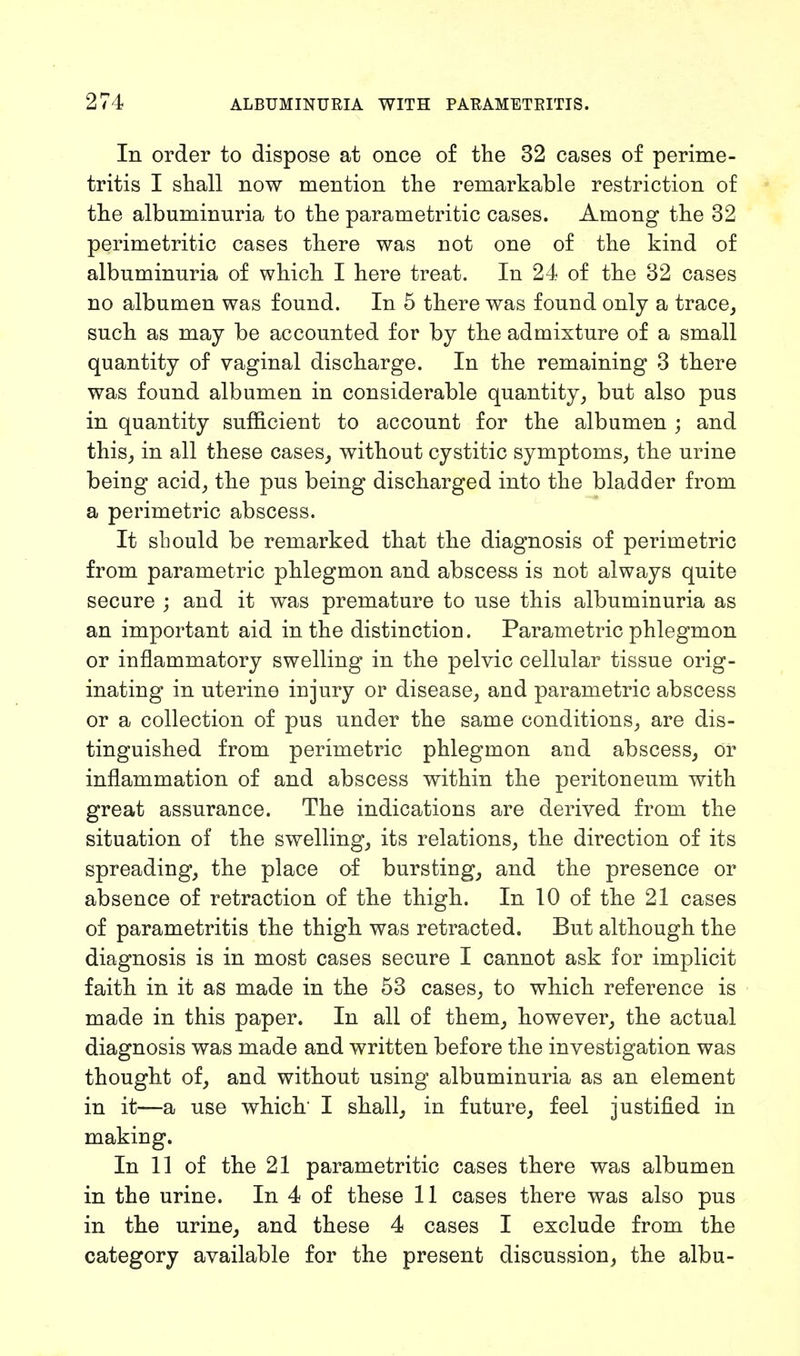 In order to dispose at once of the 32 cases of perime- tritis I shall now mention the remarkable restriction of the albuminuria to the parametritic cases. Among the 32 perimetritic cases there was uot one of the kind of albuminuria of which I here treat. In 24 of the 32 cases no albumen was found. In 5 there was found only a trace, such as may be accounted for by the admixture of a small quantity of vaginal discharge. In the remaining 3 there was found albumen in considerable quantity, but also pus in quantity sufficient to account for the albumen ; and this, in all these cases, without cystitic symptoms, the urine being acid, the pus being discharged into the bladder from a perimetric abscess. It should be remarked that the diagnosis of perimetric from parametric phlegmon and abscess is not always quite secure ; and it was premature to use this albuminuria as an important aid in the distinction. Parametric phlegmon or inflammatory swelling in the pelvic cellular tissue orig- inating in uterine injury or disease, and parametric abscess or a collection of pus under the same conditions, are dis- tinguished from perimetric phlegmon and abscess, or inflammation of and abscess within the peritoneum with great assurance. The indications are derived from the situation of the swelling, its relations, the direction of its spreading, the place of bursting, and the presence or absence of retraction of the thigh. In 10 of the 21 cases of parametritis the thigh was retracted. But although the diagnosis is in most cases secure I cannot ask for implicit faith in it as made in the 53 cases, to which reference is made in this paper. In all of them, however, the actual diagnosis was made and written before the investigation was thought of, and without using albuminuria as an element in it—a use which' I shall, in future, feel justified in making. In 11 of the 21 parametritic cases there was albumen in the urine. In 4 of these 11 cases there was also pus in the urine, and these 4 cases I exclude from the category available for the present discussion, the albu-