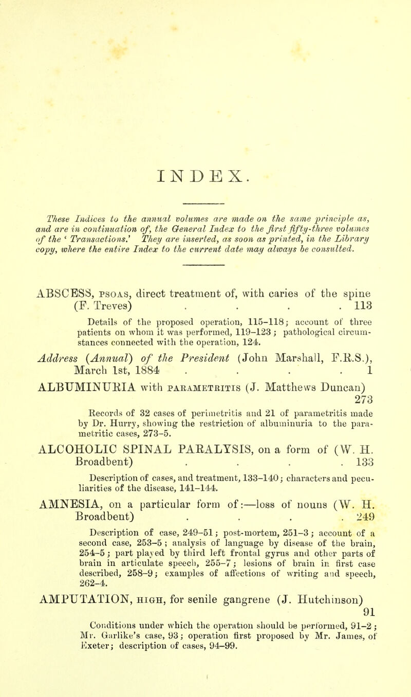 INDEX. These Indices to the annual volumes are made on the same principle as, and are in continuation of, the General Index to the first fifty-three volumes of the ' Transactions.1 They are inserted, as soon as printed, in the Library copy, where the entire Index to the current date may always be consulted. ABSCESS, psoas, direct treatment of, with caries of the spine (F. Treves) . . . .113 Details of the proposed operation, 115-118; account of three patients on whom it was performed, 119-123 ; pathological circum- stances connected with the operation, 124. Address {Annual) of the President (John Marshall, F.E.S.), March 1st, 1884 . . . ' .1 ALBUMINURIA with parametritis (J. Matthews Duncan) 273 Records of 32 cases of perimetritis and 21 of parametritis made by Dr. Hurry, showing the restriction of albuminuria to the para- metritic cases, 273-5. ALCOHOLIC SPINAL PAEALYSIS, on a form of (W. H. Broadbent) . . . .133 Description of cases, and treatment, 133-140; characters and pecu- liarities of the disease, 141-144. AMNESIA, on a particular form of:—loss of nouns (W. H. Broadbent) . . . .249 Description of case, 249-51; post-mortem, 251-3 ; account of a second case, 253-5 ; analysis of language by disease of the brain, 254-5; part played by third left frontal gyrus and other parts of brain in articulate speed), 255-7; lesions of brain in first case described, 258-9; examples of affections of writing and speech, 262-4. AMPUTATION, high, for senile gangrene (J. Hutchinson) 91 Conditions under which the operation should he performed, 91-2; Mr. Garlike's ease, 93; operation first proposed by Mr. James, of Exeter; description of cases, 94-99.