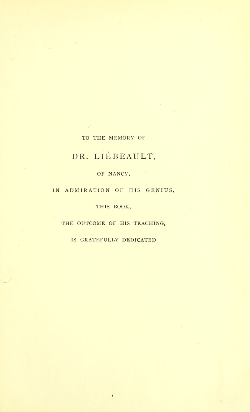 TO THE MEMORY OB' DR. LIEBEAULT, OF NANCY, IN ADMIRATION OF HIS GENIUS, THIS BOOK, THE OUTCOME OF HIS TEACHING, IS GRATEFULLY DEDICATED