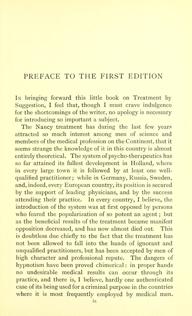 In bringing forward this little book on Treatment by Suggestion, I feel that, though I must crave indulgence for the shortcomings of the writer, no apology is necessary for introducing so important a subject. The Nancy treatment has during the last few years attracted so much interest among men of science and members of the medical profession on the Continent, that it seems strange the knowledge of it in this country is almost entirely theoretical. The system of psycho-therapeutics has so far attained its fullest development in Holland, where in every large town it is followed by at least one well- qualified practitioner; while in Germany, Russia, Sweden, and, indeed, every European country, its position is secured by the support of leading physicians, and by the success attending their practice. In every country, I believe, the introduction of the system was at first opposed by persons who feared the popularization of so potent an agent; but as the beneficial results of the treatment became manifest opposition decreased, and has now almost died out. This is doubtless due chiefly to the fact that the treatment has not been allowed to fall into the hands of ignorant and unqualified practitioners, but has been accepted by men of high character and professional repute. The dangers of hypnotism have been proved chimerical: in proper hands no undesirable medical results can occur through its practice, and there is, I believe, hardly one authenticated case of its being used for a criminal purpose in the countries where it is most frequently employed by medical men.