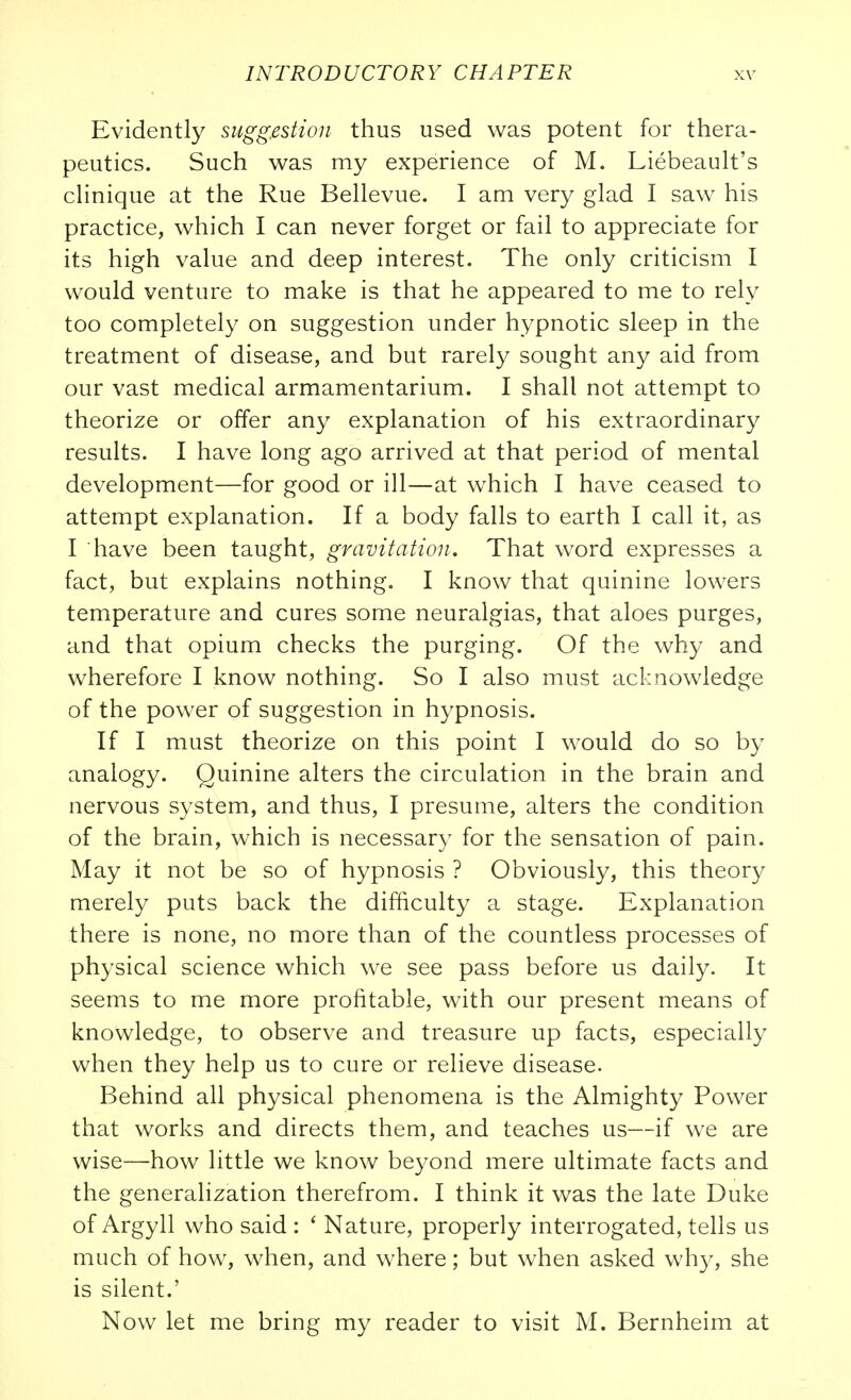 Evidently suggestion thus used was potent for thera- peutics. Such was my experience of M. Liebeault's cHnique at the Rue Bellevue. I am very glad I saw his practice, which I can never forget or fail to appreciate for its high value and deep interest. The only criticism I would venture to make is that he appeared to me to rely too completely on suggestion under hypnotic sleep in the treatment of disease, and but rarely sought any aid from our vast medical armamentarium. I shall not attempt to theorize or offer any explanation of his extraordinary results. I have long ago arrived at that period of mental development—for good or ill—at w^hich I have ceased to attempt explanation. If a body falls to earth I call it, as I have been taught, gravitation. That word expresses a fact, but explains nothing. I know that quinine lowers temperature and cures some neuralgias, that aloes purges, and that opium checks the purging. Of the why and wherefore I know nothing. So I also must acknowledge of the power of suggestion in hypnosis. If I must theorize on this point I would do so by analogy. Quinine alters the circulation in the brain and nervous system, and thus, I presume, alters the condition of the brain, which is necessary for the sensation of pain. May it not be so of hypnosis ? Obviously, this theory merely puts back the difficulty a stage. Explanation there is none, no more than of the countless processes of physical science which we see pass before us daily. It seems to me more profitable, with our present means of knowledge, to observe and treasure up facts, especially when they help us to cure or relieve disease. Behind all physical phenomena is the Almighty Power that works and directs them, and teaches us—if we are wise—how little we know beyond mere ultimate facts and the generalization therefrom. I think it was the late Duke of Argyll who said : ' Nature, properly interrogated, tells us much of how, when, and where; but when asked wh}^ she is silent.' Now let me bring my reader to visit M. Bernheim at