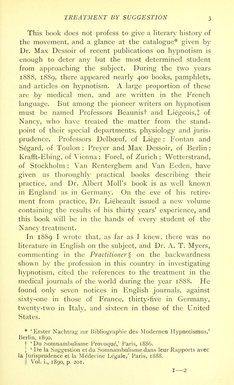 This book does not profess to give a literar)^ history of the movement, and a glance at the catalogue* given by Dr. Max Dessoir of recent publications on hypnotism is enough to deter any but the most determined student from approaching the subject. During the two years 1888, i88g, there appeared nearly 400 books, pamphlets, and articles on hypnotism. A large proportion of these are by medical men, and are written in the French language. But among the pioneer writers on hypnotism must be named Professors Beaunist and Liegeois,t- of Nancy, who have treated the matter from the stand- point of their special departments, physiology and juris- prudence. Professors Delboeuf, of Liege ; Fontan and Segard, of Toulon ; Preyer and Max Dessoir, of Berlin ; Krafft-Ebing, of Vienna ; Forel, of Zurich ; Wetterstrand, of Stockholm ; Van Renterghem and Van Eeden, have given us thoroughly practical books describing their practice, and Dr. Albert Moll's book is as well known in England as in Germany. On the eve of his retire- ment from practice. Dr. Liebeault issued a new volume containing the results of his thirty years' experience, and this book will be in the hands of every student of the Nancy treatment. In i88g I wrote that, as far as I knew, there was no literature in English on the subject, and Dr. A. T. Myers, commenting in the Practitioner % on the backwardness shown by the profession in this country in investigating hypnotism, cited the references to the treatment in the medical journals of the world during the year 1888. He found only seven notices in English journals, against sixty-one in those of France, thirty-five in Germany, twenty-two in Italy, and sixteen in those of the United States. * ' Erster Nachtrag zur Bibliographic des Modernen Hypnotismus,' Berlin, 1890. -j ' Du ^omnambulisme Provoqud,' Paris, 1886. I ' De la Suggestion et du Somnambulisme dans leur Rapports avec la Jurisprudence et la Medecine Legale,' Paris, 1888. Vol. i., 1890, p. 201. I—2