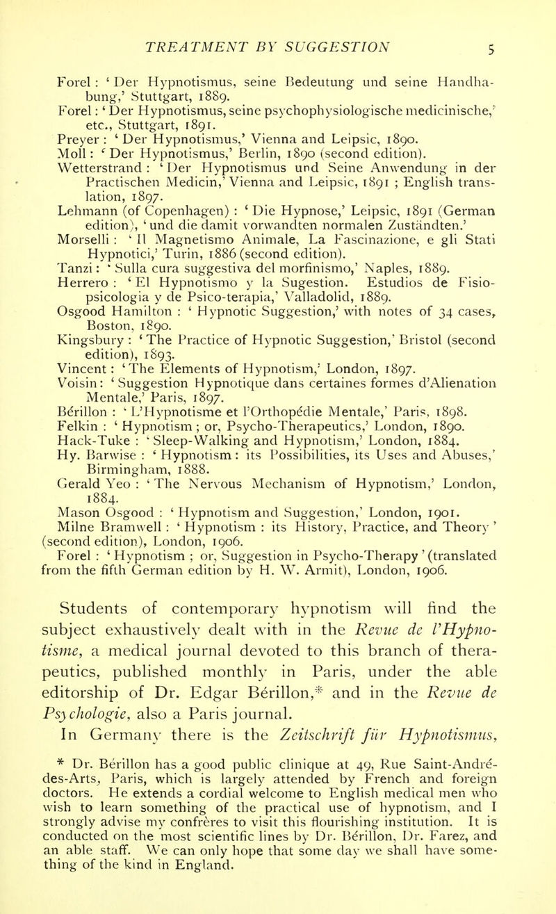 Forel : ' Der Hypnotismus, seine Bedeutung und seine Handha- bimg,' Stuttgart, 1889. Forel: ' Der Hypnotismus, seine psychophysiologische medicinische,' etc., Stuttgart, 1891. Preyer : ' Der Hypnotismus,' Vienna and Leipsic, 1890. Moll: ''Der Hypnotismus,' Berlin, 1890 (second edition). Wetterstrand : ' Der Hypnotismus und Seine Anwendung in der Practischen Medicin,'Vienna and Leipsic, 1891 ; English trans- lation, 1897. Lehmann (of Copenhagen) : ' Die Hypnose,' Leipsic, 1891 (German edition), ' und die damit vorvvandten normalen Zustiindten.' Morselli : ' 11 Magnetismo Animale, La Fascinazione, e gli Stati Hypnotici,' Turin, 1886 (second edition). Tanzi: ' Sulla cura suggestiva del morfinismo,' Naples, 1889. Herrero : ' El Hypnotismo y la Sugestion. Estudios de Fisio- psicologia y de Psico-terapia,' Valladolid, 1889. Osgood Hamilton : ' Hypnotic Suggestion,' with notes of 34 cases, Boston, 1890. Kingsbury : ' The Practice of Hypnotic Suggestion,' Bristol (second edition), 1S93. Vincent: 'The Elements of Hypnotism,' London, 1897. Voisin : ' Suggestion Hypnotique dans certaines formes d'Alienation Mentale,' Paris, 1897. Bdrillon : ' L'Hypnotisme et I'Orthopedie Mentale,' Paris, 1898. Felkin : ' Hypnotism; or, Psycho-Therapeutics,' London, 1890. Hack-Tuke : ' Sleep-Walking and Hypnotism,' London, 1884. Hy. Barwise : ' Hypnotism : its Possibilities, its Uses and Abuses,' Birmingham, 1888. Gerald Yeo : ' The Nervous Mechanism of Hypnotism,' London, 1884. Mason Osgood : ' Hypnotism and Suggestion,' London, 1901. Milne Bramwell : ' Hypnotism : its History, Practice, and Theory * (second edition), London, 1906. Forel : 'Hypnotism ; or, Suggestion in Psycho-Therapy' (translated from the fifth German edition by H. W. Armit), London, 1906. Students of contemporary hypnotism will find the subject exhaustively dealt with in the Revue de VHypno- tisme, a medical journal devoted to this branch of thera- peutics, published monthly in Paris, under the able editorship of Dr. Edgar Berillon,^*^' and in the Revue de Psychologie, also a Paris journal. In Germany there is the Zeitschrift fiiv HypnotismuSy * Dr. Berillon has a good public clinique at 49, Rue Saint-Andrd- des-Arts^ Paris, which is largely attended by French and foreign doctors. He extends a cordial welcome to English medical men who wish to learn something of the practical use of hypnotism, and I strongly advise my confreres to visit this flourishing institution. It is conducted on the most scientific lines by Dr. Berillon, Dr. Farez, and an able staff. We can only hope that some day we shall have some- thing of the kind in England.