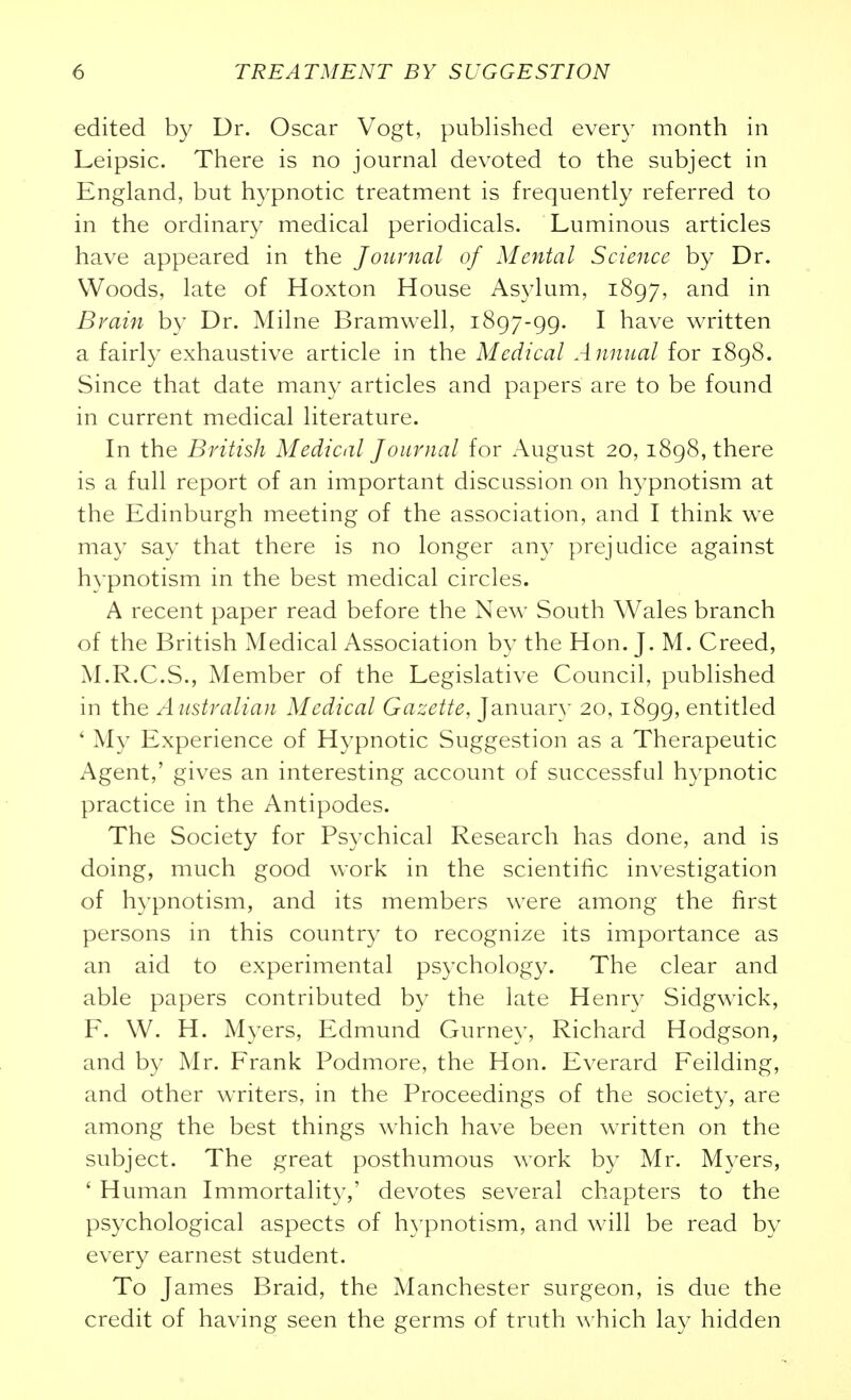edited by Dr. Oscar Vogt, published every month in Leipsic. There is no journal devoted to the subject in England, but hypnotic treatment is frequently referred to in the ordinary medical periodicals. Luminous articles have appeared in the Joimial of Mental Science by Dr. Woods, late of Hoxton House Asylum, 1897, and in Brain by Dr. Milne Bramwell, 1897-99. I have written a fairly exhaustive article in the Medical Annual for 1898. Since that date many articles and papers are to be found in current medical literature. In the British Medical Journal for August 20, 1898, there is a full report of an important discussion on hypnotism at the Edinburgh meeting of the association, and I think we may say that there is no longer any prejudice against hypnotism in the best medical circles. A recent paper read before the New South Wales branch of the British Medical Association by the Hon. J. M. Creed, M.R.C.S., Member of the Legislative Council, published in the Australian Medical Gazette, Januar} 20,1899, entitled ' My Experience of Hypnotic Suggestion as a Therapeutic Agent,' gives an interesting account of successful hypnotic practice in the Antipodes. The Society for Psychical Research has done, and is doing, much good work in the scientific investigation of hypnotism, and its members were among the first persons in this country to recognize its importance as an aid to experimental psychology. The clear and able papers contributed by the late Henry Sidgwick, F. W. H. Myers, Edmund Gurney, Richard Hodgson, and by Mr. Frank Podmore, the Hon. Everard Feilding, and other writers, in the Proceedings of the society, are among the best things which have been wTitten on the subject. The great posthumous work by Mr. M3^ers, ' Human Immortality,' devotes several chapters to the psychological aspects of hypnotism, and will be read by every earnest student. To James Braid, the Manchester surgeon, is due the credit of having seen the germs of truth which lay hidden