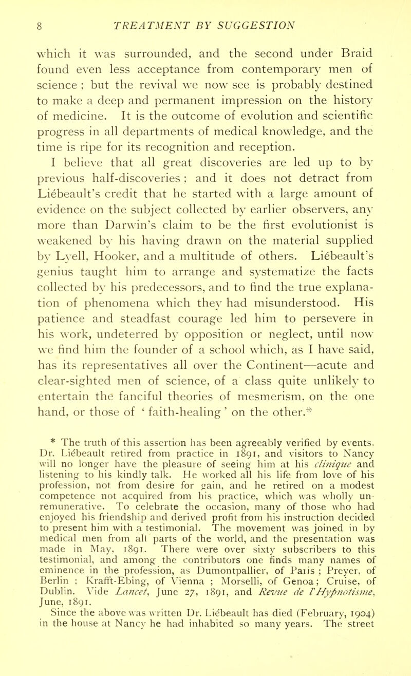 which it was surrounded, and the second under Braid found even less acceptance from contemporary men of science ; but the revival we now see is probably destined to make a deep and permanent impression on the history of medicine. It is the outcome of evolution and scientific progress in all departments of medical knowledge, and the time is ripe for its recognition and reception. I believe that all great discoveries are led up to by previous half-discoveries : and it does not detract from Liebeault's credit that he started with a large amount of evidence on the subject collected by earlier observers, any more than Dar^^■in's claim to be the first evolutionist is weakened by his having drawn on the material supplied by Lyell, Hooker, and a multitude of others. Liebeault's genius taught him to arrange and systematize the facts collected by his predecessors, and to find the true explana- tion of phenomena which they had misunderstood. His patience and steadfast courage led him to persevere in his work, undeterred by opposition or neglect, until now we find him the founder of a school which, as I have said, has its representatives all over the Continent—acute and clear-sighted men of science, of a class quite unlikely to entertain the fanciful theories of mesmerism, on the one hand, or those of ' faith-healing ' on the other.* * The truth of this assertion has been agreeably verified by events. Dr. Lidbeault retired from practice in 1891, and visitors to Nancy will no longer ha\ e the pleasure of seeing him at his cUniqiic and listening to his kindly talk. He worked all his life from love of his profession, not from desire for jzain, and he retired on a modest competence not acquired from his practice, which was wholly un remunerative. To celebrate the occasion, many of those who had enjoyed his friendship and derived profit from his instruction decided to present him with a testimonial. The movement was joined in by medical men from all parts of the world, and the presentation was made in May. 1891. There were over sixty subscribers to this testimonial, and among the contributors one finds many names of eminence in the profession, as Dumontpallier, of Paris ; Preyer, of Berlin : Kraft't-Ebing, of Vienna ; Morselli, of Genoa; Cruise, of Dublin. Mde Lcmcet, June 27, 1891, and Revue de VHypnotisiiie, June, 1891. Since the above was written Dr. Liebeault has died (February, 1904) in the house at Nancy he had inhabited so many years. The street