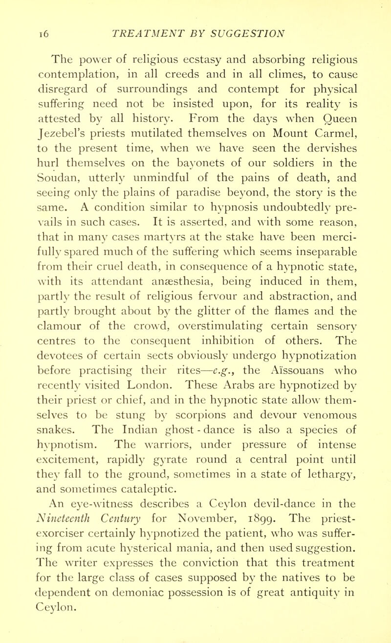 The power of religious ecstasy and absorbing religious contemplation, in all creeds and in all climes, to cause disregard of surroundings and contempt for physical suffering need not be insisted upon, for its reality is attested by all history. From the days when Queen Jezebel's priests mutilated themselves on Mount Carmel, to the present time, when we have seen the dervishes hurl themselves on the bayonets of our soldiers in the Soudan, utterly unmindful of the pains of death, and seeing only the plains of paradise beyond, the story is the same. A condition similar to hypnosis undoubtedly pre- vails in such cases. It is asserted, and with some reason, that in many cases martyrs at the stake have been merci- fully spared much of the suffering which seems inseparable from their cruel death, in consequence of a hypnotic state, with its attendant anaesthesia, being induced in them, partly the result of religious fervour and abstraction, and partly brought about by the glitter of the flames and the clamour of the crowd, overstimulating certain sensory centres to the consequent inhibition of others. The devotees of certain sects obviously undergo hypnotization before practising their rites—e.g., the Aissouans who recently visited London. These Arabs are hypnotized by their priest or chief, and in the hypnotic state allow them- selves to be stung by scorpions and devour venomous snakes. The Indian ghost - dance is also a species of hypnotism. The warriors, under pressure of intense excitement, rapidly gyrate round a central point until they fall to the ground, sometimes in a state of letharg)-, and sometimes cataleptic. An eye-witness describes a Ceylon devil-dance in the Nineteenth Century for November, 1899. '^^e priest- exorciser certainly hypnotized the patient, who was suffer- ing from acute hysterical mania, and then used suggestion. The writer expresses the conviction that this treatment for the large class of cases supposed by the natives to be dependent on demoniac possession is of great antiquity in Ceylon.