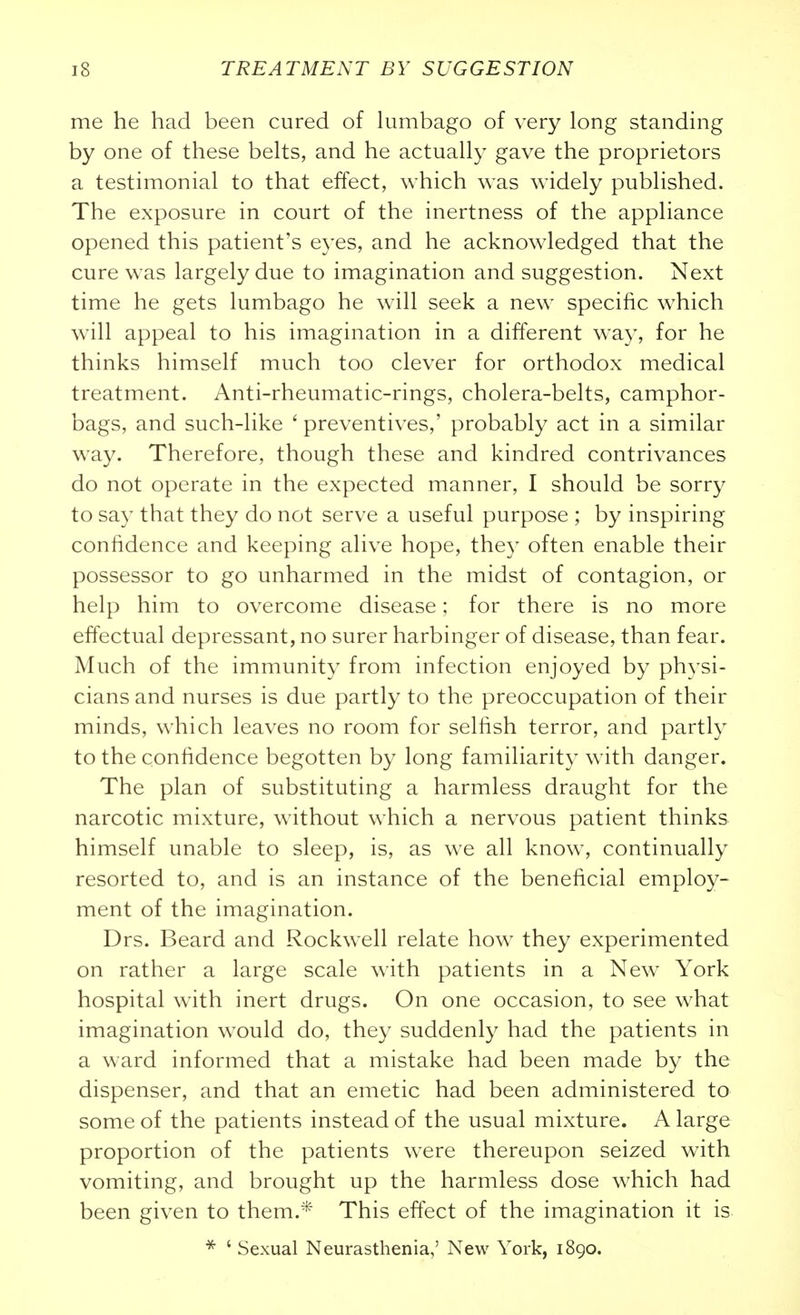 me he had been cured of lumbago of very long standing by one of these belts, and he actually gave the proprietors a testimonial to that effect, which was widely published. The exposure in court of the inertness of the appliance opened this patient's eyes, and he acknowledged that the cure was largely due to imagination and suggestion. Next time he gets lumbago he will seek a new specific which will appeal to his imagination in a different way, for he thinks himself much too clever for orthodox medical treatment. Anti-rheumatic-rings, cholera-belts, camphor- bags, and such-like ' preventives,' probably act in a similar way. Therefore, though these and kindred contrivances do not operate in the expected manner, I should be sorry to say that they do not serve a useful purpose ; by inspiring confidence and keeping alive hope, they often enable their possessor to go unharmed in the midst of contagion, or help him to overcome disease; for there is no more effectual depressant, no surer harbinger of disease, than fear. Much of the immunity from infection enjoyed by physi- cians and nurses is due partly to the preoccupation of their minds, which leaves no room for selhsh terror, and partly to the confidence begotten by long familiarity with danger. The plan of substituting a harmless draught for the narcotic mixture, without which a nervous patient thinks himself unable to sleep, is, as we all know, continually resorted to, and is an instance of the beneficial employ- ment of the imagination. Drs. Beard and Rockwell relate how they experimented on rather a large scale with patients in a New York hospital with inert drugs. On one occasion, to see what imagination would do, they suddenly had the patients in a ward informed that a mistake had been made by the dispenser, and that an emetic had been administered to some of the patients instead of the usual mixture. A large proportion of the patients w^ere thereupon seized with vomiting, and brought up the harmless dose which had been given to them.* This effect of the imagination it is * ' Sexual Neurasthenia,' New York, 1890.