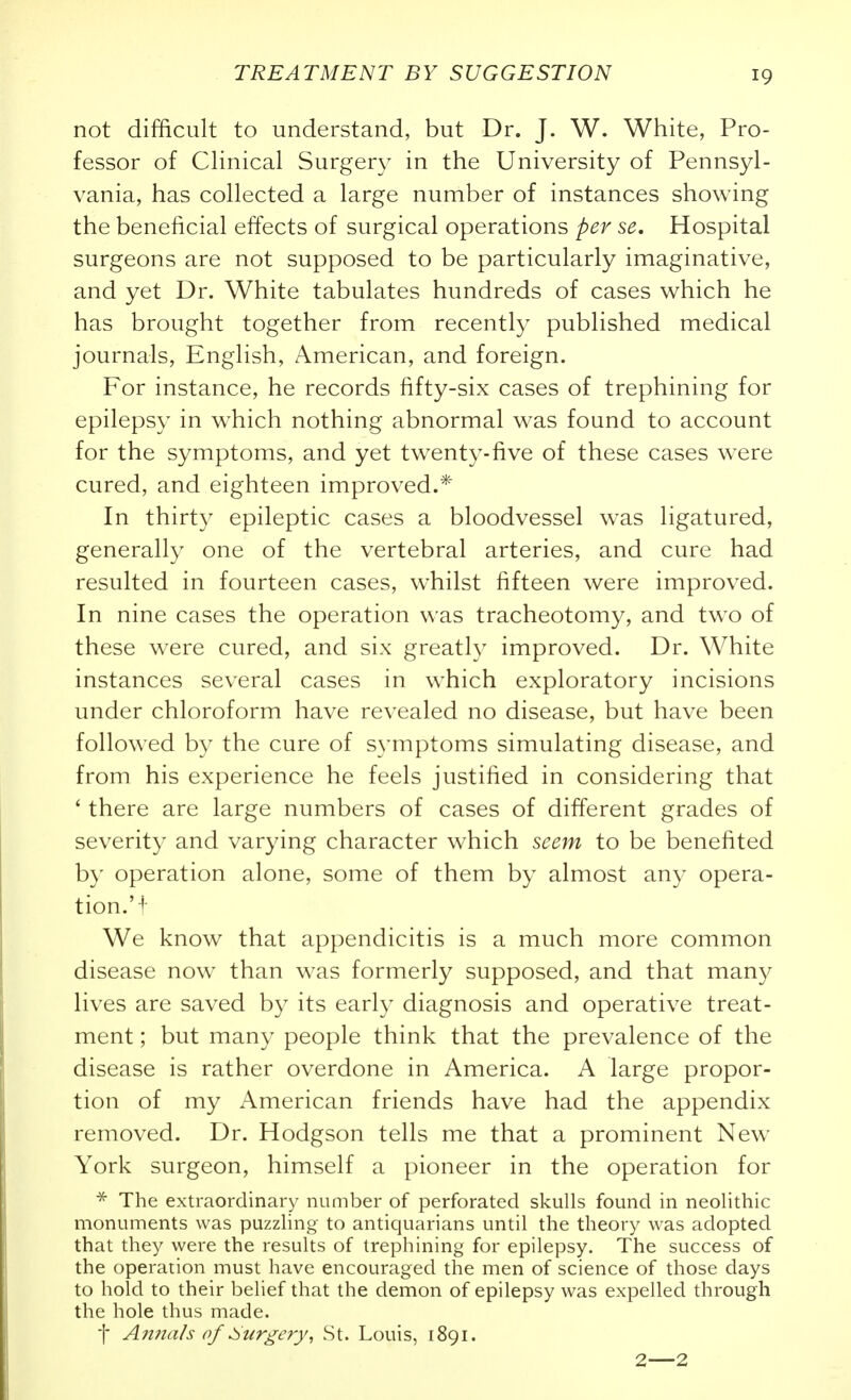 not difficult to understand, but Dr. J. W. White, Pro- fessor of Clinical Surgery in the University of Pennsyl- vania, has collected a large number of instances showing the beneficial effects of surgical operations per se. Hospital surgeons are not supposed to be particularly imaginative, and yet Dr. White tabulates hundreds of cases which he has brought together from recently published medical journals, English, American, and foreign. For instance, he records fifty-six cases of trephining for epilepsy in w^hich nothing abnormal was found to account for the symptoms, and yet tw^enty-five of these cases w^ere cured, and eighteen improved.* In thirty epileptic cases a bloodvessel was ligatured, generally one of the vertebral arteries, and cure had resulted in fourteen cases, whilst fifteen were improved. In nine cases the operation was tracheotomy, and two of these were cured, and six greatly improved. Dr. White instances several cases in which exploratory incisions under chloroform have revealed no disease, but have been followed by the cure of symptoms simulating disease, and from his experience he feels justified in considering that ' there are large numbers of cases of different grades of severity and varying character which seem to be benefited by operation alone, some of them by almost any opera- tion.'! We know that appendicitis is a much more common disease now than w'as formerly supposed, and that many lives are saved by its early diagnosis and operative treat- ment ; but many people think that the prevalence of the disease is rather overdone in America. A large propor- tion of my ^American friends have had the appendix removed. Dr. Hodgson tells me that a prominent New^ York surgeon, himself a pioneer in the operation for The extraordinary number of perforated skulls found in neolithic monuments was puzzling to antiquarians until the theory was adopted that they were the results of trephining for epilepsy. The success of the operation must have encouraged the men of science of those days to hold to their belief that the demon of epilepsy was expelled through the hole thus made. [ Annals of :Surgery^ St. Louis, 1891. 2—2