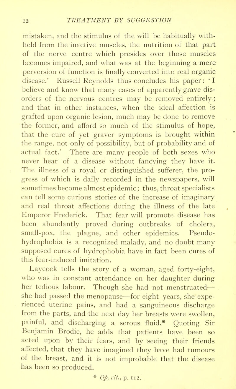 mistaken, and the stimulus of the will be habitually with- held from the inactive muscles, the nutrition of that part of the nerve centre which presides over those muscles becomes impaired, and what was at the beginning a mere perversion of function is finally converted into real organic disease.' Russell Reynolds thus concludes his paper: ' I believe and know that many cases of apparently grave dis- orders of the nervous centres may be removed entirel}^; and that in other instances, when the ideal affection is grafted upon organic lesion, much may be done to remove the former, and afford so much of the stimulus of hope, that the cure of yet graver symptoms is brought within the range, not only of possibility, but of probability and of actual fact.' There are many people of both sexes who never hear of a disease without fancying they have it. The illness of a royal or distinguished sufferer, the pro- gress of which is daily recorded in the newspapers, will sometimes become almost epidemic; thus, throat specialists can tell some curious stories of the increase of imaginary and real throat affections during the illness of the late Emperor Frederick. That fear will promote disease has been abundantly proved during outbreaks of cholera, small-pox, the plague, and other epidemics. Pseudo- hydrophobia is a recognized malady, and no doubt many supposed cures of hydrophobia have in fact been cures of this fear-induced imitation. Laycock tells the story of a woman, aged forty-eight, who was in constant attendance on her daughter during her tedious labour. Though she had not menstruated— she had passed the menopause—for eight years, she expe- rienced uterine pains, and had a sanguineous discharge from the parts, and the next day her breasts were swollen, painful, and discharging a serous fluid.* Quoting Sir Benjamin Brodie, he adds that patients have been so acted upon by their fears, and by seeing their friends affected, that they have imagined they have had tumours of the breast, and it is not improbable that the disease has been so produced. 0J>. cit., p. 112.