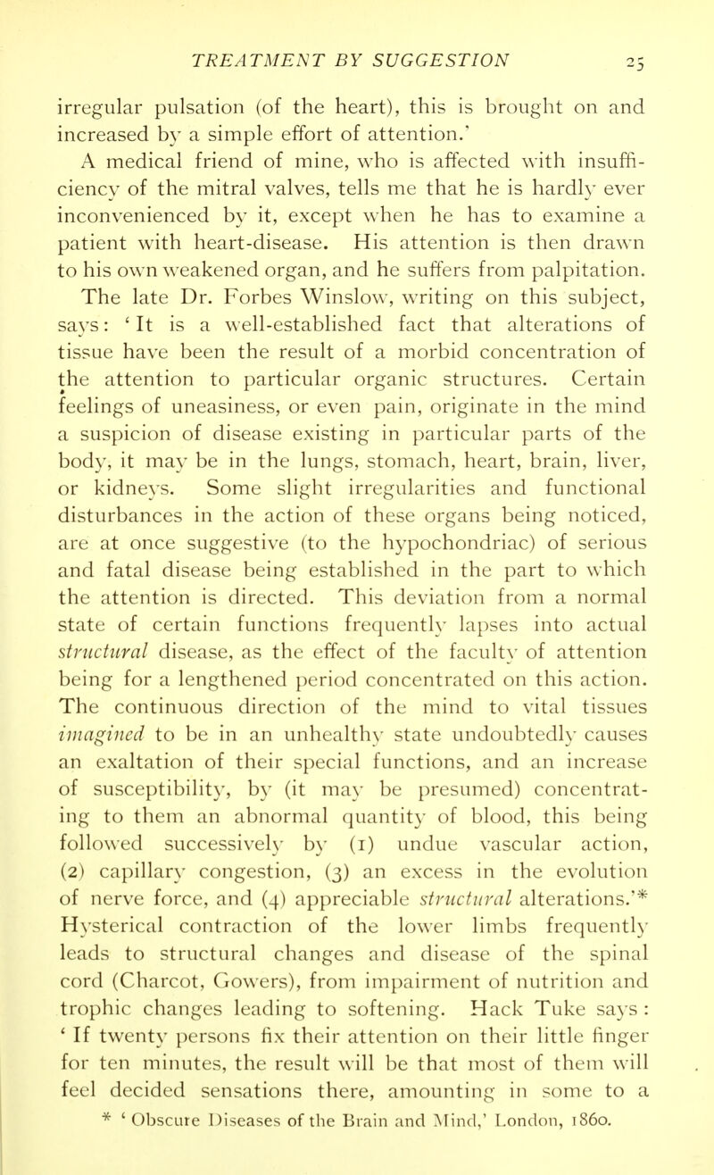 irregular pulsation (of the heart), this is brought on and increased by a simple effort of attention.' A medical friend of mine, who is affected with insuffi- ciency of the mitral valves, tells me that he is hardly ever inconvenienced by it, except when he has to examine a patient with heart-disease. His attention is then drawn to his own weakened organ, and he suffers from palpitation. The late Dr. Forbes Winslow, writing on this subject, savs: ' It is a well-established fact that alterations of tissue have been the result of a morbid concentration of the attention to particular organic structures. Certain feelings of uneasiness, or even pain, originate in the mind a suspicion of disease existing in particular parts of the body, it may be in the lungs, stomach, heart, brain, liver, or kidneys. Some slight irregularities and functional disturbances in the action of these organs being noticed, are at once suggestive (to the hypochondriac) of serious and fatal disease being established in the part to which the attention is directed. This deviation from a normal state of certain functions frequentl}- lapses into actual structural disease, as the effect of the facult}' of attention being for a lengthened period concentrated on this action. The continuous direction of the mind to vital tissues imagined to be in an unhealth\' state undoubtedly causes an exaltation of their special functions, and an increase of susceptibility, by (it may be presumed) concentrat- ing to them an abnormal quantit}' of blood, this being followed successiveh' by (i) undue vascular action, (2) capillary congestion, (3) an excess in the evolution of nerve force, and (4) appreciable structural alterations.'* Hysterical contraction of the lower limbs frequently leads to structural changes and disease of the spinal cord (Charcot, Cowers), from impairment of nutrition and trophic changes leading to softening. Hack Tuke says : ' If twenty persons fix their attention on their little finger for ten minutes, the result will be that most of them will feel decided sensations there, amounting in some to a ' Obscure Diseases of the Brain and Mind,' London, i860.