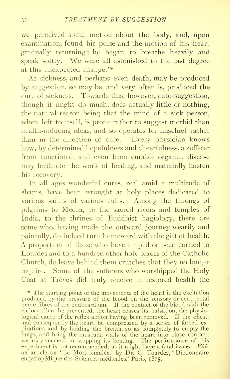 we perceived some motion about the body, and, upon examination, found his pulse and the motion of his heart gradually returning; he began to breathe heavily and speak softly. We were all astonished to the last degree at this unexpected change.'^' As sickness, and perhaps even death, may be produced by suggestion, so may be, and very often is, produced the cure of sickness. Towards this, however, auto-suggestion, though it might do much, does actually little or nothing, the natural reason being that the mind of a sick person, when left to itself, is prone rather to suggest morbid than health-inducing ideas, and so operates for mischief rather than in the direction of cure. Every physician knows how, by determined hopefulness and cheerfulness, a sufferer from functional, and even from curable organic, disease may facilitate the work of healing, and materially hasten his recovery. In all ages wonderful cures, real amid a multitude of shams, have been wrought at holy places dedicated to various saints of various cults. Among the throngs of pilgrims to Mecca, to the sacred rivers and temples of India, to the shrines of Buddhist hagiology, there are some who, having made the outward journey wearily and painfully, do indeed turn homeward with the gift of health. A proportion of those who have limped or been carried to Lourdes and to a hundred other holy places of the Catholic Church, do leave behind them crutches that they no longer require. Some of the sufferers who worshipped the Holy Coat at Treves did truly receive in restored health the * The starting-point of the movements of the heart is the excitation produced by the pressure of the blood on the sensory or centripetal nerve fibres of the endocardium. If the contact of the blood with the endocardium be prevented, the heart ceases its pulsation, the physio- logical cause of the reflex action having been removed. If the chest, and consequently the heart, be compressed by a series of forced ex- pirations and by holding the breath, so as completely to empty the lungs, and bring the muscular walls of the heart into close contact, we may succeed in stopping its beating. The performance of this experiment is not recommended, as it might have a fatal issue. V/d^: an article on ' La Mort simulee,' by Dr. G. Tourdes, ' Dictionnaire encyclopedique des Sciences medicales,' Paris, 1875.