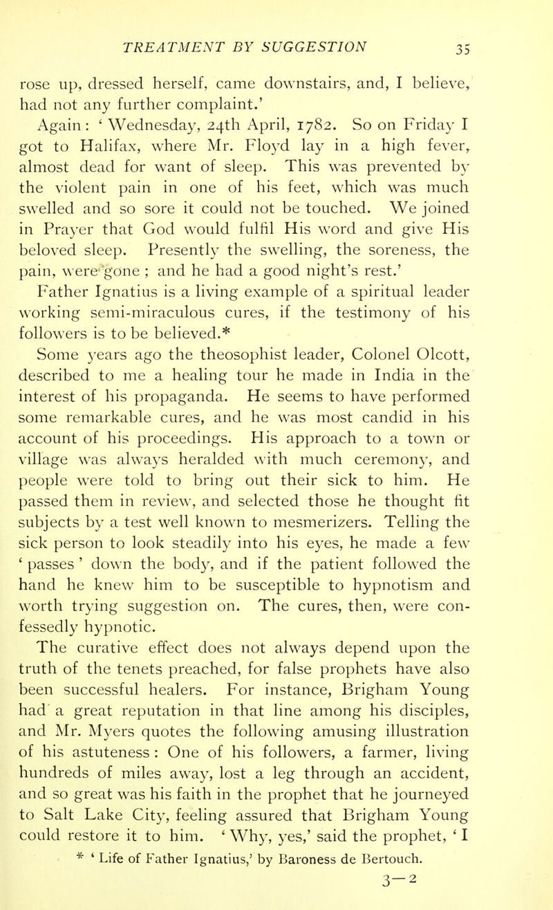 rose up, dressed herself, came downstairs, and, I believe^ had not any further complaint.' Again : ' Wednesday, 24th April, 1782. So on Friday I got to Halifax, where Mr. Floyd lay in a high fever, almost dead for want of sleep. This was prevented by the violent pain in one of his feet, which was much swelled and so sore it could not be touched. We joined in Prayer that God would fulfil His word and give His beloved sleep. Presently the swelling, the soreness, the pain, were gone ; and he had a good night's rest.' Father Ignatius is a living example of a spiritual leader working semi-miraculous cures, if the testimony of his followers is to be believed.* Some 3'ears ago the theosophist leader, Colonel Olcott, described to me a healing tour he made in India in the interest of his propaganda. He seems to have performed some remarkable cures, and he was most candid in his account of his proceedings. His approach to a town or village was always heralded with much ceremony, and people were told to bring out their sick to him. He passed them in review, and selected those he thought fit subjects by a test well known to mesmerizers. Telling the sick person to look steadily into his eyes, he made a few ' passes ' down the body, and if the patient followed the hand he knew him to be susceptible to hypnotism and worth trying suggestion on. The cures, then, were con- fessedly hypnotic. The curative effect does not always depend upon the truth of the tenets preached, for false prophets have also been successful healers. For instance, Brigham Young had a great reputation in that line among his disciples, and Mr. Myers quotes the following amusing illustration of his astuteness : One of his followers, a farmer, living hundreds of miles away, lost a leg through an accident, and so great was his faith in the prophet that he journeyed to Salt Lake City, feeling assured that Brigham Young could restore it to him. ' Why, yes,' said the prophet, ' I ^ ' Life of feather Ignatius,' by Baroness de Bertouch. 3-2