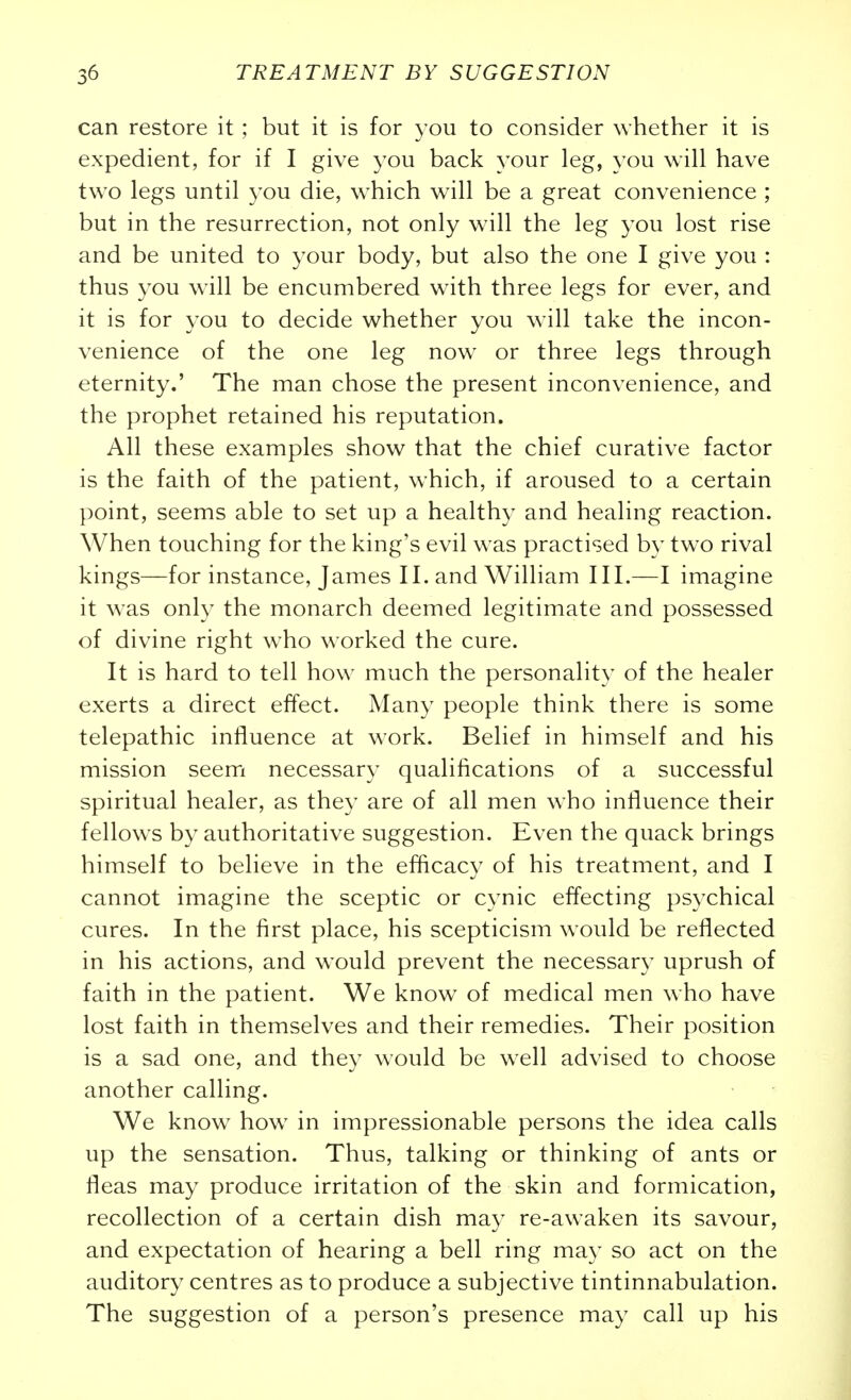 can restore it ; but it is for you to consider whether it is expedient, for if I give you back your leg, you will have two legs until you die, which will be a great convenience ; but in the resurrection, not only will the leg you lost rise and be united to your body, but also the one I give you : thus you will be encumbered with three legs for ever, and it is for you to decide whether you w^ill take the incon- venience of the one leg now or three legs through eternity.' The man chose the present inconvenience, and the prophet retained his reputation. All these examples show that the chief curative factor is the faith of the patient, which, if aroused to a certain point, seems able to set up a healthy and healing reaction. When touching for the king's evil was practised by tw^o rival kings—for instance, James II. and William III.—I imagine it was only the monarch deemed legitimate and possessed of divine right who worked the cure. It is hard to tell how^ much the personality of the healer exerts a direct effect. Many people think there is some telepathic influence at work. Belief in himself and his mission seem necessary qualifications of a successful spiritual healer, as they are of all men who influence their fellows by authoritative suggestion. Even the quack brings himself to believe in the efficacy of his treatment, and I cannot imagine the sceptic or cynic effecting psychical cures. In the first place, his scepticism would be reflected in his actions, and would prevent the necessary uprush of faith in the patient. We know of medical men who have lost faith in themselves and their remedies. Their position is a sad one, and they would be w^ell advised to choose another calling. We know how in impressionable persons the idea calls up the sensation. Thus, talking or thinking of ants or fleas may produce irritation of the skin and formication, recollection of a certain dish may re-awaken its savour, and expectation of hearing a bell ring may so act on the auditory centres as to produce a subjective tintinnabulation. The suggestion of a person's presence may call up his