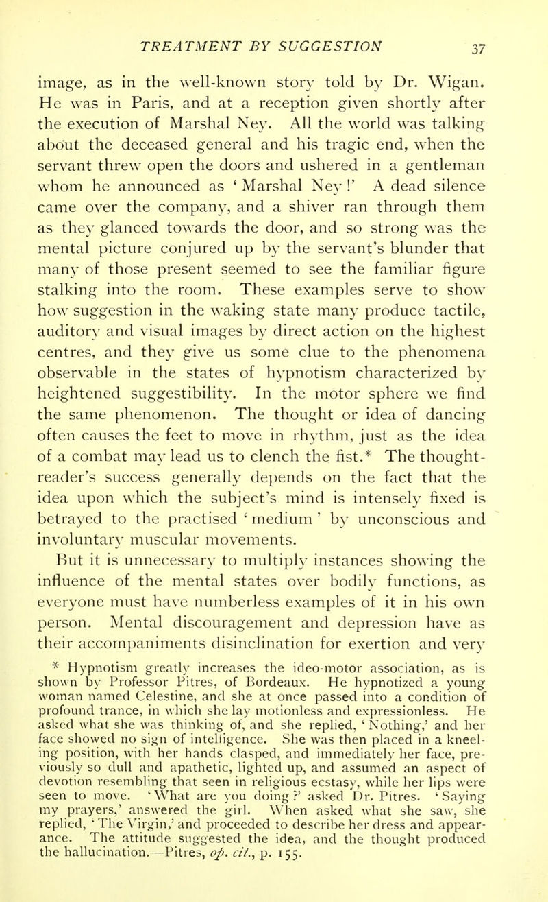 image, as in the well-known story told by Dr. Wigan. He was in Paris, and at a reception given shortly after the execution of Marshal Ney. All the world was talking about the deceased general and his tragic end, when the servant threw open the doors and ushered in a gentleman whom he announced as ' Marshal Ney !' A dead silence came over the company, and a shiver ran through them as they glanced towards the door, and so strong was the mental picture conjured up by the servant's blunder that many of those present seemed to see the familiar figure stalking into the room. These examples serve to show how suggestion in the waking state many produce tactile, auditory and visual images by direct action on the highest centres, and they give us some clue to the phenomena observable in the states of hypnotism characterized by heightened suggestibility. In the motor sphere we find the same phenomenon. The thought or idea of dancing often causes the feet to move in rh3lhm, just as the idea of a combat may lead us to clench the fist.* The thought- reader's success generally depends on the fact that the idea upon which the subject's mind is intensely fixed is betrayed to the practised ' medium ' by unconscious and involuntar}' muscular movements. But it is unnecessary to multiply instances showing the influence of the mental states over bodily functions, as everyone must have numberless examples of it in his own person. Mental discouragement and depression have as their accompaniments disinclination for exertion and very Hypnotism greatly increases the ideo-motor association, as is shown by Professor Pitres, of Bordeaux. He hypnotized a young woman named Celestine, and she at once passed into a condition of profound trance, in which she lay motionless and expressionless. He asked what she was thinking of, and she replied, ' Nothing,' and her face showed no sign of intelligence. She was then placed in a kneel- ing position, with her hands clasped, and immediately her face, pre- viously so dull and apathetic, lighted up, and assumed an aspect of devotion resembling that seen in religious ecstasy, while her lips were seen to move. 'What are you doing?' asked Dr. Pitres. 'Saying my prayers,' answered the girl. When asked what she saw, she replied, ' The Virgin,' and proceeded to describe her dress and appear- ance. The attitude suggested the idea, and the thought produced the hallucination.—Pitres, oJ>, a'/., p. 155.