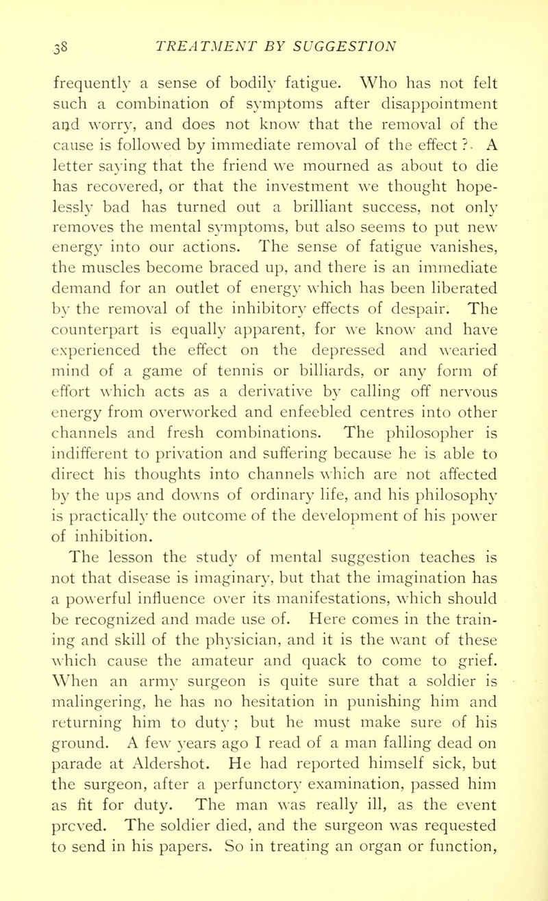 frequently a sense of bodily fatigue. Who has not felt such a combination of symptoms after disappointment arid worry, and does not know that the removal of the cause is followed by immediate removal of the effect ?• A letter saying that the friend we mourned as about to die has recovered, or that the investment we thought hope- lessly bad has turned out a brilliant success, not only removes the mental symptoms, but also seems to put new energy into our actions. The sense of fatigue vanishes, the muscles become braced up, and there is an immediate demand for an outlet of energy which has been liberated by the removal of the inhibitory effects of despair. The counterpart is equally apparent, for we know and have experienced the effect on the depressed and wearied mind of a game of tennis or billiards, or any form of effort which acts as a derivative by calling off nervous energy from overworked and enfeebled centres into other channels and fresh combinations. The philosopher is indifferent to privation and suffering because he is able to direct his thoughts into channels which are not affected by the ups and dow^ns of ordinary life, and his philosophy is practically the outcome of the development of his power of inhibition. The lesson the study of mental suggestion teaches is not that disease is imaginary, but that the imagination has a powerful influence over its manifestations, which should be recognized and made use of. Here comes in the train- ing and skill of the physician, and it is the want of these which cause the amateur and quack to come to grief. When an army surgeon is quite sure that a soldier is malingering, he has no hesitation in punishing him and returning him to duty; but he must make sure of his ground. A few years ago I read of a man falling dead on parade at Aldershot. He had reported himself sick, but the surgeon, after a perfunctory examination, passed him as fit for duty. The man was really ill, as the event proved. The soldier died, and the surgeon was requested to send in his papers. So in treating an organ or function,