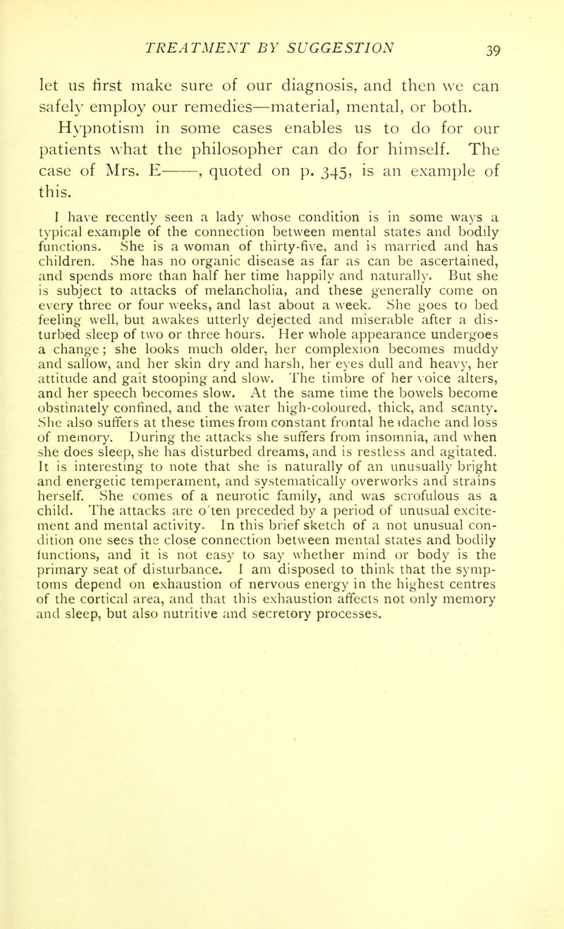 let us first make sure of our diagnosis, and then we can safely employ our remedies—material, mental, or both. Hypnotism in some cases enables us to do for our patients what the philosopher can do for himself. The case of Mrs. E , quoted on p. 345, is an example of this. I have recently seen a lady whose condition is in some ways a typical example of the connection between mental states and bodily functions. She is a woman of thirty-five, and is married and has children. She has no organic disease as far as can be ascertained, and spends more than half her time happily and naturally. But she is subject to attacks of melancholia, and these generally come on every three or four weeks, and last about a week. She goes to bed feeling well, but awakes utterly dejected and miserable after a dis- turbed sleep of two or three hours. Her whole appearance undergoes a change; she looks much older, her complexion becomes muddy and sallow, and her skin dry and harsh, her eyes dull and heavy, her attitude and gait stooping and slow. The timbre of her voice alters, and her speech becomes slow. At the same time the bowels become obstinately confined, and the water high-coloured, thick, and scanty. She also suffers at these times from constant frontal heidache and loss of memory. During the attacks she suffers from insomnia, and when she does sleep, she has disturbed dreams, and is restless and agitated. It is interesting to note that she is naturally of an unusually bright and energetic temperament, and systematically overworks and strains herself. She comes of a neurotic family, and was scrofulous as a child. The attacks are o'ten preceded by a period of unusual excite- ment and mental activity. In this brief sketch of a not unusual con- dition one sees the close connection between mental states and bodily functions, and it is not easy to say whether mind or body is the primary seat of disturbance. I am disposed to think that the symp- toms depend on exhaustion of nervous energy in the highest centres of the cortical area, and that this exhaustion affects not only memory and sleep, but also nutritive and secretory processes.