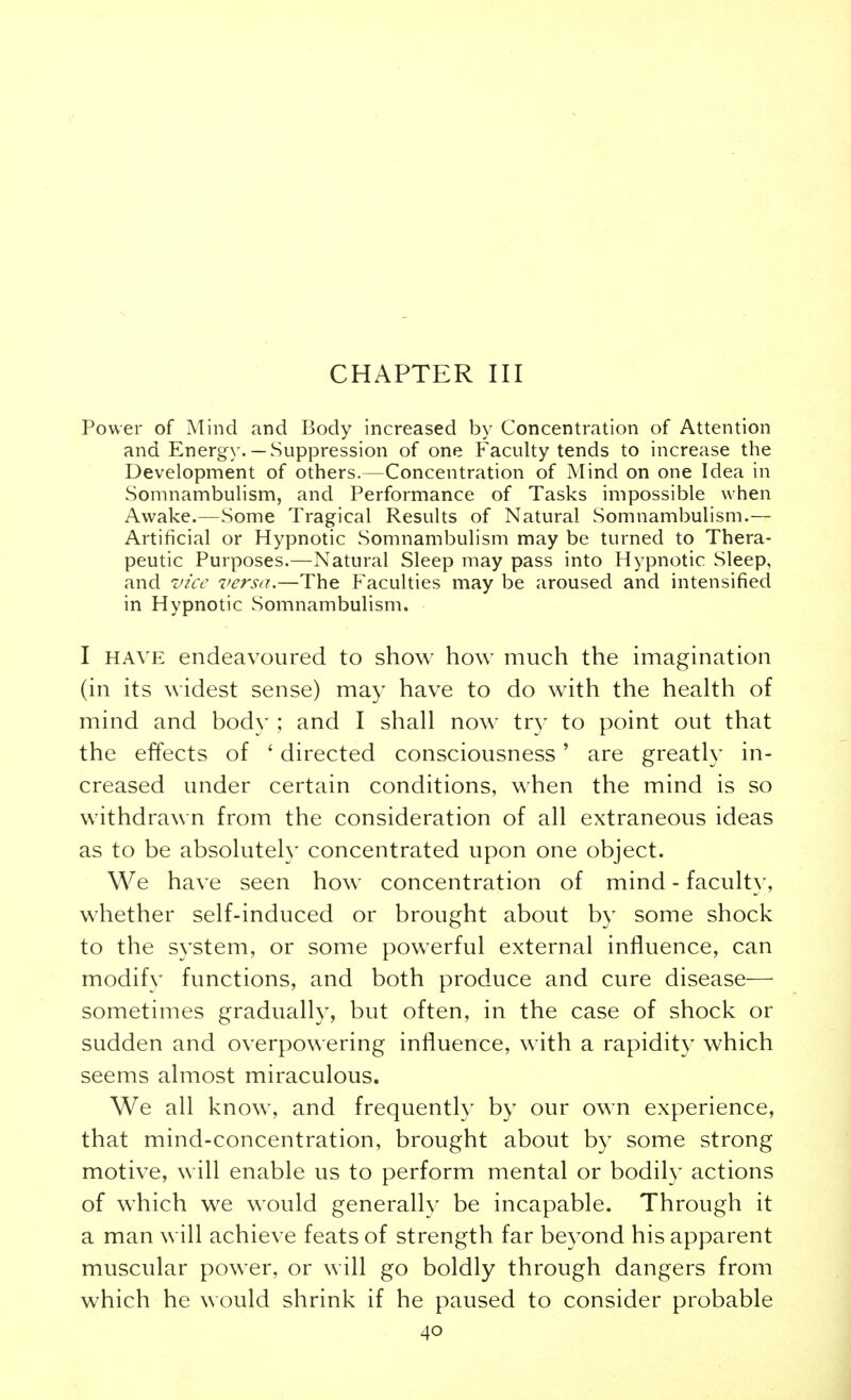 CHAPTER III Power of Mind and Body increased by Concentration of Attention and Energy.— Suppression of one Faculty tends to increase the Development of others.—Concentration of Mind on one Idea in Somnambulism, and Performance of Tasks impossible when Awake.—Some Tragical Results of Natural Somnambulism.— Artificial or Hypnotic Somnambulism may be turned to Thera- peutic Purposes.—Natural Sleep may pass into Hypnotic Sleep, and vice versa.—The Faculties may be aroused and intensified in Hypnotic Somnambulism. I HAVE endeavoured to show how much the imagination (in its widest sense) may have to do with the health of mind and body ; and I shall now try to point out that the effects of ' directed consciousness' are greatly in- creased under certain conditions, when the mind is so withdrawn from the consideration of all extraneous ideas as to be absolutely concentrated upon one object. We have seen how concentration of mind - faculty, whether self-induced or brought about by some shock to the system, or some powerful external influence, can modif}' functions, and both produce and cure disease— sometimes gradually, but often, in the case of shock or sudden and overpowering influence, with a rapidity which seems almost miraculous. We all know, and frequently by our own experience, that mind-concentration, brought about by some strong motive, will enable us to perform mental or bodily actions of which we would generallv be incapable. Through it a man will achieve feats of strength far beyond his apparent muscular power, or will go boldly through dangers from which he would shrink if he paused to consider probable