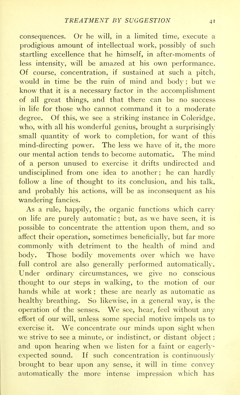 consequences. Or he will, in a limited time, execute a prodigious amount of intellectual work, possibly of such startling excellence that he himself, in after-moments of less intensity, will be amazed at his own performance. Of course, concentration, if sustained at such a pitch, would in time be the ruin of mind and body; but we know that it is a necessary factor in the accomplishment of all great things, and that there can be no success in life for those who cannot command it to a moderate degree. Of this, we see a striking instance in Coleridge, who, with all his wonderful genius, brought a surprisingly small quantity of work to completion, for want of this mind-directing power. The less we have of it, the more our mental action tends to become automatic. The mind of a person unused to exercise it drifts undirected and undisciplined from one idea to another; he can hardly follow a line of thought to its conclusion, and his talk, and probably his actions, will be as inconsequent as his wandering fancies. As a rule, happily, the organic functions which carr}^ on life are purely automatic; but, as we have seen, it is possible to concentrate the attention upon them, and so affect their operation, sometimes beneficially, but far more commonly with detriment to the health of mind and body. Those bodily movements over which we have full control are also generally performed automatically. Under ordinary- circumstances, w^e give no conscious thought to our steps in walking, to the motion of our hands while at work ; these are nearly as automatic as healthy breathing. So likewise, in a general way, is the operation of the senses. We see, hear, feel without an}- effort of our will, unless some special motive impels us to exercise it. We concentrate our minds upon sight when we strive to see a minute, or indistinct, or distant object; and upon hearing when we listen for a faint or eagerly- expected sound. If such concentration is continuously brought to bear upon any sense, it will in time convey automatically the more intense impression which has