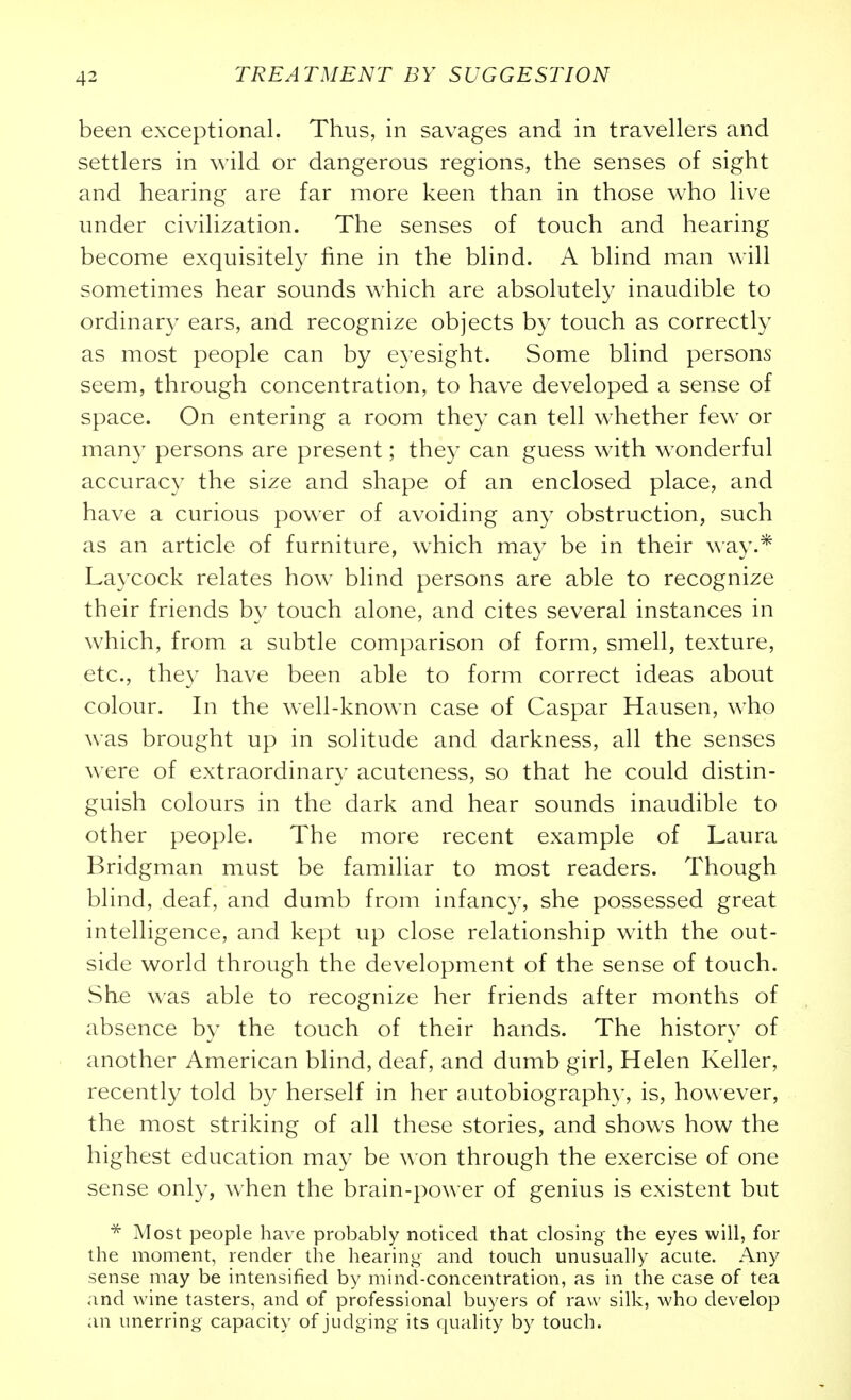 been exceptional. Thus, in savages and in travellers and settlers in wild or dangerous regions, the senses of sight and hearing are far more keen than in those who live under civilization. The senses of touch and hearing become exquisitely fine in the blind. A blind man will sometimes hear sounds which are absolutely inaudible to ordinary ears, and recognize objects by touch as correctly as most people can by eyesight. Some blind persons seem, through concentration, to have developed a sense of space. On entering a room they can tell whether few or many persons are present; they can guess with wonderful accuracy the size and shape of an enclosed place, and have a curious power of avoiding any obstruction, such as an article of furniture, which may be in their \\ay.* Laycock relates how blind persons are able to recognize their friends by touch alone, and cites several instances in which, from a subtle comparison of form, smell, texture, etc., they have been able to form correct ideas about colour. In the well-known case of Caspar Hansen, who was brought up in solitude and darkness, all the senses were of extraordinary acuteness, so that he could distin- guish colours in the dark and hear sounds inaudible to other people. The more recent example of Laura Bridgman must be familiar to most readers. Though blind, deaf, and dumb from infancy, she possessed great intelligence, and kept up close relationship with the out- side world through the development of the sense of touch. She was able to recognize her friends after months of absence by the touch of their hands. The history of another American blind, deaf, and dumb girl, Helen Keller, recently told by herself in her autobiography, is, however, the most striking of all these stories, and shows how the highest education may be won through the exercise of one sense only, when the brain-power of genius is existent but Most people have probably noticed that closing the eyes will, for the moment, render the hearing and touch unusually acute. Any sense may be intensified by mind-concentration, as in the case of tea and wine tasters, and of professional buyers of raw silk, who develop an unerring capacity of judging its quality by touch.