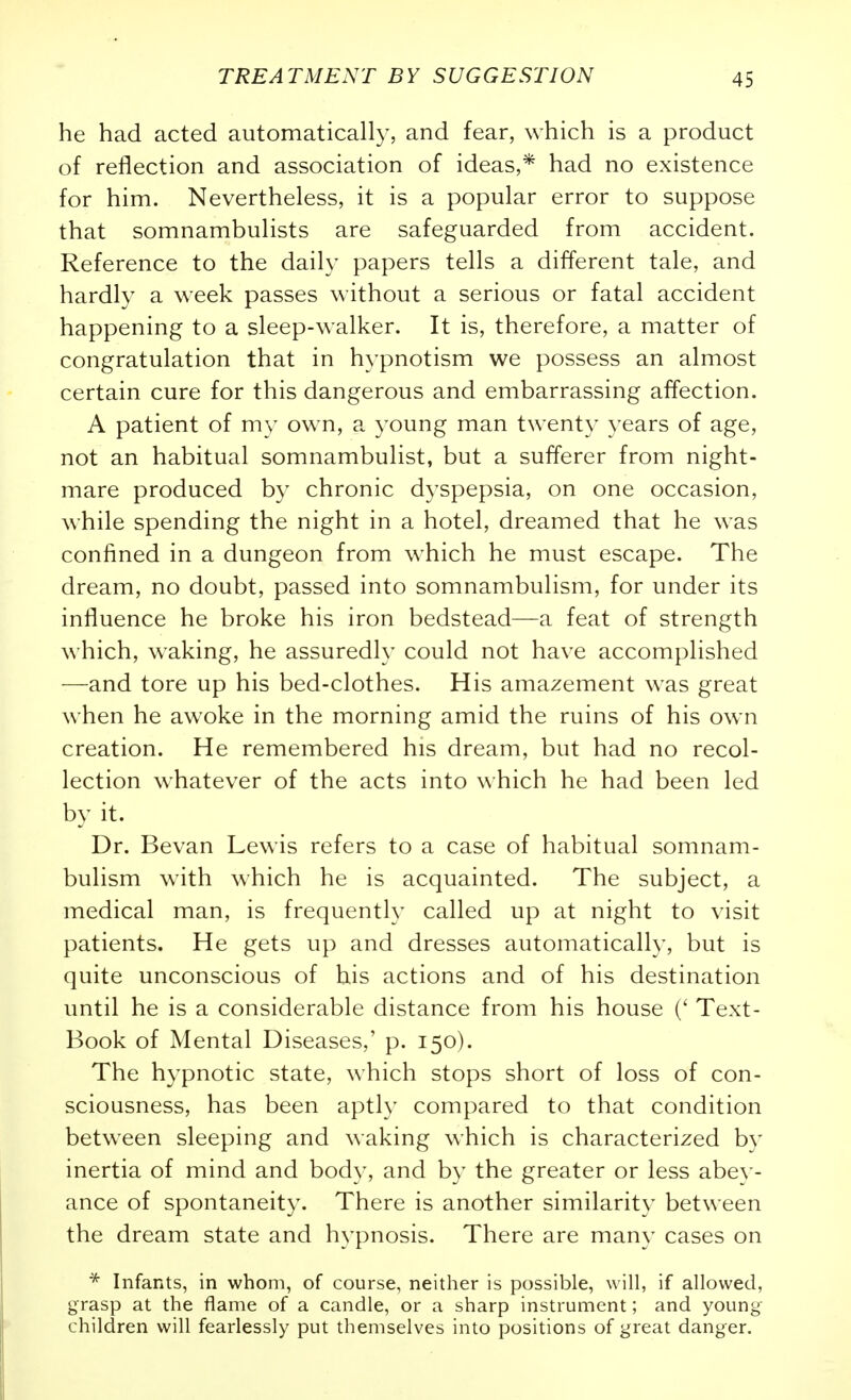 he had acted automatically, and fear, which is a product of reflection and association of ideas,* had no existence for him. Nevertheless, it is a popular error to suppose that somnambulists are safeguarded from accident. Reference to the daily papers tells a different tale, and hardly a week passes without a serious or fatal accident happening to a sleep-walker. It is, therefore, a matter of congratulation that in h^'pnotism we possess an almost certain cure for this dangerous and embarrassing affection. A patient of my own, a young man twenty years of age, not an habitual somnambulist, but a sufferer from night- mare produced by chronic dyspepsia, on one occasion, while spending the night in a hotel, dreamed that he was confined in a dungeon from which he must escape. The dream, no doubt, passed into somnambulism, for under its influence he broke his iron bedstead—a feat of strength which, waking, he assuredly could not have accomplished —and tore up his bed-clothes. His amazement was great when he awoke in the morning amid the ruins of his own creation. He remembered his dream, but had no recol- lection whatever of the acts into which he had been led by it. Dr. Bevan Lewis refers to a case of habitual somnam- bulism with which he is acquainted. The subject, a medical man, is frequently called up at night to visit patients. He gets up and dresses automatically, but is quite unconscious of his actions and of his destination until he is a considerable distance from his house (' Text- Book of Mental Diseases,' p. 150). The hypnotic state, which stops short of loss of con- sciousness, has been aptly compared to that condition between sleeping and waking which is characterized by inertia of mind and body, and by the greater or less abey- ance of spontaneity. There is another similarity between the dream state and hypnosis. There are many cases on * Infants, in whom, of course, neither is possible, will, if allowed, grasp at the flame of a candle, or a sharp instrument; and young children will fearlessly put themselves into positions of great danger.
