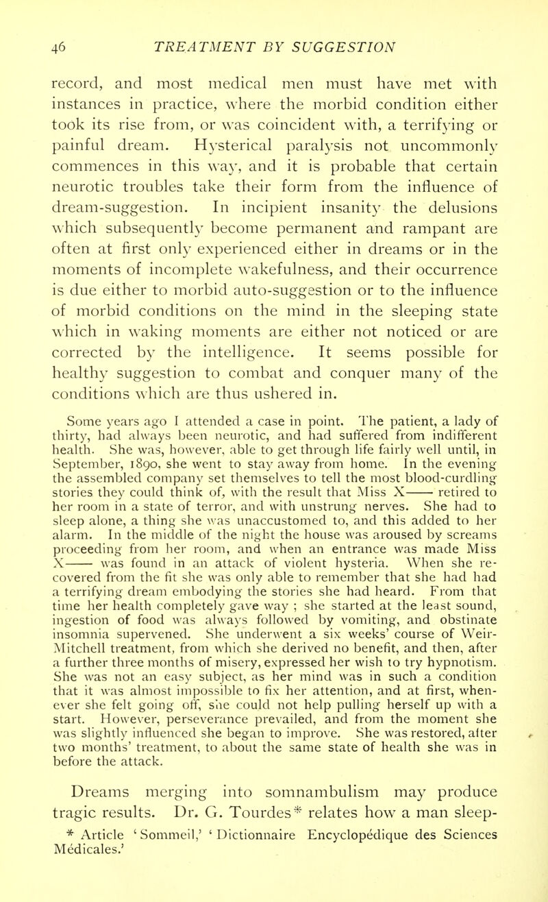 record, and most medical men must have met with instances in practice, where the morbid condition either took its rise from, or w^as coincident with, a terrifying or painful dream. Hysterical paralysis not uncommonly commences in this way, and it is probable that certain neurotic troubles take their form from the influence of dream-suggestion. In incipient insanity the delusions which subsequent!}' become permanent and rampant are often at first only experienced either in dreams or in the moments of incomplete wakefulness, and their occurrence is due either to morbid auto-suggestion or to the influence of morbid conditions on the mind in the sleeping state which in waking moments are either not noticed or are corrected by the intelligence. It seems possible for healthy suggestion to combat and conquer many of the conditions which are thus ushered in. Some years ago I attended a case in point. The patient, a lady of thirty, had ahvays been neurotic, and had suffered from indifferent health. She was, however, able to get through life fairly well until, in September, 1890, she went to stay away from home. In the evening the assembled company set themselves to tell the most blood-curdling stories they could think of^ with the result that Miss X retired to her room in a state of terror, and with unstrung- nerves. She had to sleep alone, a thing she was unaccustomed to, and this added to her alarm. In the middle of the night the house was aroused by screams proceeding from her room, and when an entrance was made Miss X was found in an attack of violent hysteria. When she re- covered from the fit she was only able to remember that she had had a terrifying dream embodying the stories she had heard. From that time her health completely gave way ; she started at the least sound, ingestion of food was always followed by vomiting, and obstinate insomnia supervened. She underwent a six weeks' course of Weir- Mitchell treatment, from which she derived no benefit, and then, after a further three months of misery, expressed her wish to try hypnotism. She was not an easy subject, as her mind was in such a condition that it was almost impossible to fix her attention, and at first, when- ever she felt going off, she could not help pulling herself up with a start. However, perseverance prevailed, and from the moment she was slightly influenced she began to improve. She was restored, alter two months' treatment, to about the same state of health she was in before the attack. Dreams merging into somnambulism may produce tragic results. Dr. G. Tourdes^' relates how a man sleep- * Article 'Sommeil,' ' Dictionnaire Encyclopedique des Sciences Medicales.'