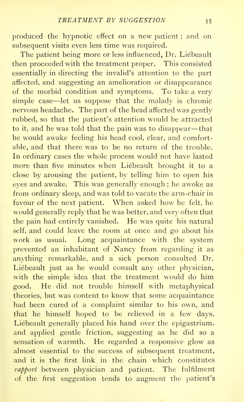 produced the hypnotic effect on a new patient ; and on subsequent visits even less time was required. The patient being more or less influenced, Dr. Liebeault then proceeded with the treatment proper. This consisted essentially in directing the invalid's attention to the part affected, and suggesting an amelioration or disappearance of the morbid condition and symptoms. To take a very simple case—let us suppose that the malady is chronic nervous headache. The part of the head affected was gently rubbed, so that the patient's attention would be attracted to it, and he was told that the pain was to disappear—that he would awake feeling his head cool, clear, and comfort- able, and that there was to be no return of the trouble. In ordinary cases the whole process would not have lasted more than five minutes when Liebeault brought it to a close by arousing the patient, by telling him to open his eyes and awake. This was generally enough ; he aw^oke as from ordinary sleep, and was told to vacate the arm-chair in favour of the next patient. When asked how he felt, he would generally reply that he was better, and very often that the pain had entirely vanished. He was quite his natural self, and could leave the room at once and go about his work as usual. Long acquaintance with the system prevented an inhabitant of Nancy from regarding it as anything remarkable, and a sick person consulted Dr. Liebeault just as he would consult any other physician, with the simple idea that the treatment would do him good. He did not trouble himself with metaphysical theories, but was content to know that some acquaintance had been cured of a complaint similar to his own, and that he himself hoped to be relieved in a few days. Liebeault generally placed his hand over the epigastrium, and applied gentle friction, suggesting as he did so a sensation of warmth. He regarded a responsive glow as almost essential to the success of subsequent treatment, and it is the first link in the chain which constitutes rapport between physician and patient. The fulfilment of the first suggestion tends to augment the patient's
