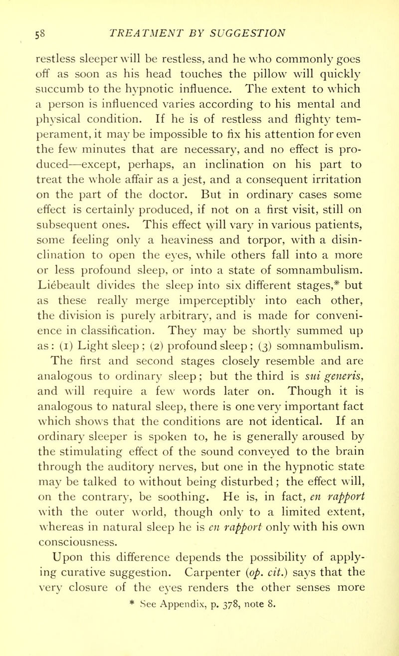 restless sleeper Avill be restless, and he who commonly goes off as soon as his head touches the pillow will quickly succumb to the hypnotic influence. The extent to which a person is influenced varies according to his mental and physical condition. If he is of restless and flighty tem- perament, it may be impossible to flx his attention for even the few minutes that are necessary, and no effect is pro- duced—except, perhaps, an inclination on his part to treat the whole affair as a jest, and a consequent irritation on the part of the doctor. But in ordinary cases some effect is certainly produced, if not on a first visit, still on subsequent ones. This effect will vary in various patients, some feeling only a heaviness and torpor, with a disin- clination to open the eyes, while others fall into a more or less profound sleep, or into a state of somnambulism. Liebeault divides the sleep into six different stages,* but as these really merge imperceptibly into each other, the division is purely arbitrary, and is made for conveni- ence in classification. They may be shortly summed up as: (i) Light sleep ; (2) profound sleep ; (3) somnambulism. The first and second stages closely resemble and are analogous to ordinary sleep; but the third is sui generis, and will require a few words later on. Though it is analogous to natural sleep, there is one very important fact w^hich shows that the conditions are not identical. If an ordinary sleeper is spoken to, he is generally aroused by the stimulating effect of the sound conveyed to the brain through the auditory nerves, but one in the hypnotic state may be talked to without being disturbed; the effect w ill, on the contrary, be soothing. He is, in fact, en rapport with the outer world, though onh' to a limited extent, whereas in natural sleep he is en rapport only with his ow^n consciousness. Upon this difference depends the possibility of apply- ing curative suggestion. Carpenter {op. cit.) says that the very closure of the eyes renders the other senses more * See Appendix, p. 378, note 8.