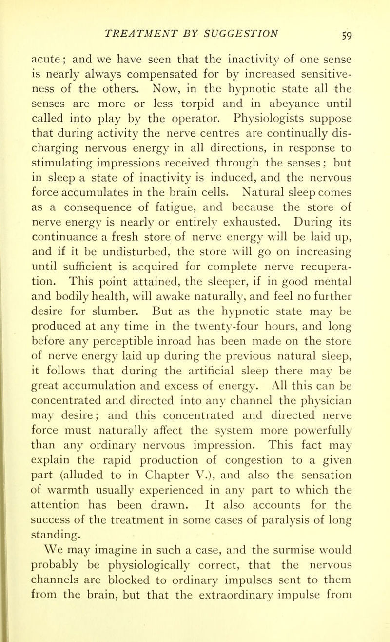 acute; and we have seen that the inactivity of one sense is nearly always compensated for by increased sensitive- ness of the others. Now, in the hypnotic state all the senses are more or less torpid and in abeyance until called into play by the operator. Physiologists suppose that during activity the nerve centres are continually dis- charging nervous energy in all directions, in response to stimulating impressions received through the senses; but in sleep a state of inactivity is induced, and the nervous force accumulates in the brain cells. Natural sleep comes as a consequence of fatigue, and because the store of nerve energy is nearly or entirely exhausted. During its continuance a fresh store of nerve energy will be laid up, and if it be undisturbed, the store will go on increasing until sufficient is acquired for complete nerve recupera- tion. This point attained, the sleeper, if in good mental and bodily health, will awake naturally, and feel no further desire for slumber. But as the hypnotic state may be produced at any time in the twenty-four hours, and long before any perceptible inroad has been made on the store of nerve energy laid up during the previous natural sleep, it follows that during the artificial sleep there may be great accumulation and excess of energy. All this can be concentrated and directed into any channel the physician may desire; and this concentrated and directed nerve force must naturally affect the system more powerfully than any ordinary nervous impression. This fact may explain the rapid production of congestion to a given part (alluded to in Chapter V.), and also the sensation of warmth usually experienced in any part to which the attention has been drawn. It also accounts for the success of the treatment in some cases of paralysis of long standing. We may imagine in such a case, and the surmise would probably be physiologically correct, that the nervous channels are blocked to ordinary impulses sent to them from the brain, but that the extraordinary impulse from