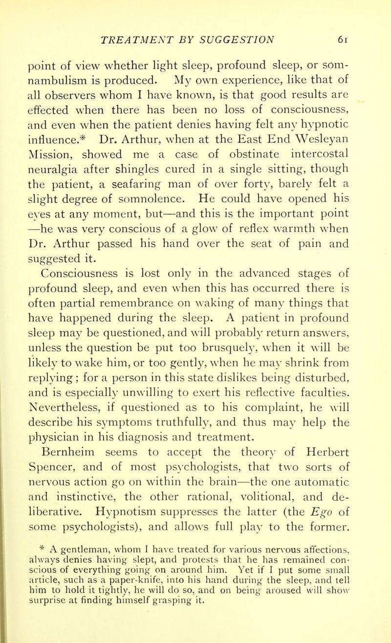 point of view whether Hght sleep, profound sleep, or som- nambulism is produced. My own experience, like that of all observers whom I have known, is that good results are effected when there has been no loss of consciousness, and even when the patient denies having felt any hypnotic influence.* Dr. Arthur, when at the East End Wesleyan Mission, showed me a case of obstinate intercostal neuralgia after shingles cured in a single sitting, though the patient, a seafaring man of over forty, barely felt a slight degree of somnolence. He could have opened his eyes at any moment, but—and this is the important point —he was very conscious of a glow of reflex warmth when Dr. Arthur passed his hand over the seat of pain and suggested it. Consciousness is lost only in the advanced stages of profound sleep, and even when this has occurred there is often partial remembrance on waking of many things that have happened during the sleep. A patient in profound sleep may be questioned, and will probably return answers, unless the question be put too brusquely, when it will be likely to wake him, or too gently, when he may shrink from replying ; for a person in this state dislikes being disturbed, and is especially unwilling to exert his reflective faculties. Nevertheless, if questioned as to his complaint, he will describe his symptoms truthfully, and thus may help the physician in his diagnosis and treatment. Bernheim seems to accept the theor)- of Herbert Spencer, and of most psychologists, that two sorts of nervous action go on within the brain—the one automatic and instinctive, the other rational, volitional, and de- liberative. Hypnotism suppresses the latter (the Ego of some psychologists), and allows full play to the former. * A gentleman, whom I have treated for various nervous affections, always denies having slept, and protests that he has remained con- scious of everything going on around him. Yet if I put some small article, such as a paper-knife, into his hand during the sleep, and tell him to hold it tightly, he will do so, and on being aroused will show surprise at finding himself grasping it.