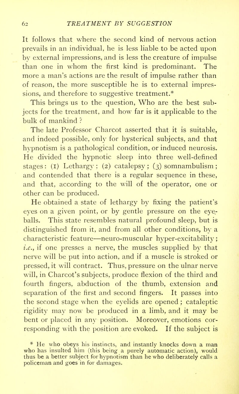 It follows that where the second kind of nervous action prevails in an individual, he is less liable to be acted upon by external impressions, and is less the creature of impulse than one in whom the first kind is predominant. The more a man's actions are the result of impulse rather than of reason, the more susceptible he is to external impres- sions, and therefore to suggestive treatment.* This brings us to the question. Who are the best sub- jects for the treatment, and how far is it applicable to the bulk of mankind ? The late Professor Charcot asserted that it is suitable, and indeed possible, only for hysterical subjects, and that hypnotism is a pathological condition, or induced neurosis. He divided the hypnotic sleep into three well-defined stages: (l) Lethargy : (2) catalepsy ; (3) somnambulism ; and contended that there is a regular sequence in these, and that, according to the will of the operator, one or other can be produced. He obtained a state of lethargy by fixing the patient's eyes on a given point, or by gentle pressure on the eye- balls. This state resembles natural profound sleep, but is distinguished from it, and from all other conditions, by a characteristic feature—neuro-muscular hyper-excitability ; i.e., if one presses a nerve, the muscles supplied by that nerve will be put into action, and if a muscle is stroked or pressed, it will contract. Thus, pressure on the ulnar nerve w^ll, in Charcot's subjects, produce flexion of the third and fourth fingers, abduction of the thumb, extension and separation of the first and second fingers. It passes into the second stage when the eyelids are opened ; cataleptic rigidity may now be produced in a limb, and it may be bent or placed in any position. Moreover, emotions cor- responding with the position are evoked. If the subject is * He who obeys his instincts, and instantly knocks down a man who has insuhed him (this being a purely automatic action), would thus be a better subject for hypnotism than he who deliberately calls a policeman and goes in for damages.