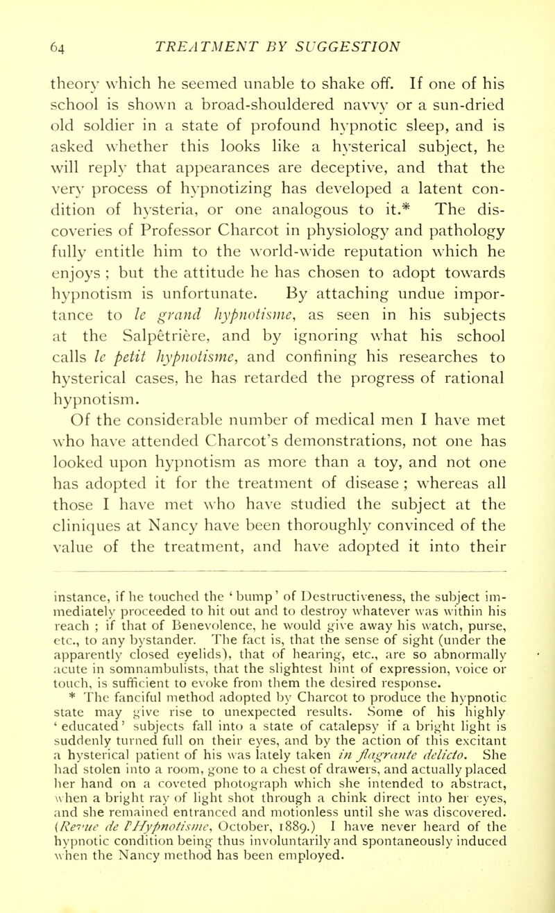 theory which he seemed unable to shake off. If one of his school is shown a broad-shouldered navvy or a sun-dried old soldier in a state of profound hypnotic sleep, and is asked whether this looks like a hysterical subject, he will reply that appearances are deceptive, and that the very process of hypnotizing has developed a latent con- dition of hysteria, or one analogous to it.* The dis- coveries of Professor Charcot in physiology and pathology fully entitle him to the world-wide reputation which he enjoys ; but the attitude he has chosen to adopt towards hypnotism is unfortunate. By attaching undue impor- tance to le grand hypnotisme, as seen in his subjects at the Salpetriere, and by ignoring what his school calls le petit hypnotisme, and confining his researches to hysterical cases, he has retarded the progress of rational hypnotism. Of the considerable number of medical men I have met who have attended Charcot's demonstrations, not one has looked upon hypnotism as more than a toy, and not one has adopted it for the treatment of disease ; whereas all those I have met who have studied the subject at the cliniques at Nancy have been thoroughly convinced of the value of the treatment, and have adopted it into their instance, if he touched the 'bump' of Destructiveness, the subject im- mediately proceeded to hit out and to destroy whatever was within his reach ; if that of Benevolence, he would give away his watch, purse, etc., to any bystander. The fact is, that the sense of sight (under the apparently closed eyelids), that of hearing, etc., are so abnormally acute in somnambulists, that the slightest hint of expression, voice or touch, is sufficient to evoke from them the desired response. * The fanciful method adopted by Charcot to produce the hypnotic state may give rise to unexpected results. Some of his highly 'educated' subjects fall into a state of catalepsy if a bright light is suddenly turned full on their eyes, and by the action of this excitant a hysterical patient of his was lately taken in flagrante delicto. She had stolen into a room, gone to a chest of drawers, and actually placed her hand on a coveted photograph which she intended to abstract, when a bright ray of light shot through a chink direct into her eyes, and she remained entranced and motionless until she was discovered. {Re'i'ue de VHypnotistne, October, 1889.) I have never heard of the hypnotic condition being thus involuntarily and spontaneously induced when the Nancy method has been employed.